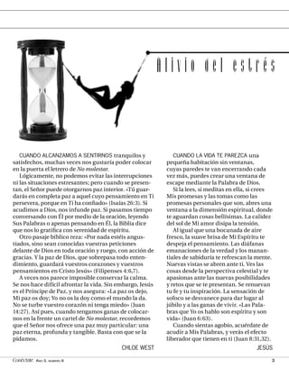 Alivio del estrés



   CUANDO ALCANZAMOS A SENTIRNOS tranquilos y                  CUANDO LA VIDA TE PAREZCA una
satisfechos, muchas veces nos gustaría poder colocar        pequeña habitación sin ventanas,
en la puerta el letrero de No molestar.                     cuyas paredes te van encerrando cada
   Lógicamente, no podemos evitar las interrupciones        vez más, puedes crear una ventana de
ni las situaciones estresantes; pero cuando se presen-      escape mediante la Palabra de Dios.
tan, el Señor puede otorgarnos paz interior. «Tú guar-         Si la lees, si meditas en ella, si crees
darás en completa paz a aquel cuyo pensamiento en Ti        Mis promesas y las tomas como las
persevera, porque en Ti ha conﬁado» (Isaías 26:3). Si       promesas personales que son, abres una
acudimos a Dios, nos infunde paz. Si pasamos tiempo         ventana a la dimensión espiritual, donde
conversando con Él por medio de la oración, leyendo         te aguardan cosas bellísimas. La calidez
Sus Palabras o apenas pensando en Él, la Biblia dice        del sol de Mi amor disipa la tensión.
que nos lo gratiﬁca con serenidad de espíritu.                 Al igual que una bocanada de aire
   Otro pasaje bíblico reza: «Por nada estéis angus-        fresco, la suave brisa de Mi Espíritu te
tiados, sino sean conocidas vuestras peticiones             despeja el pensamiento. Las diáfanas
delante de Dios en toda oración y ruego, con acción de      emanaciones de la verdad y los manan-
gracias. Y la paz de Dios, que sobrepasa todo enten-        tiales de sabiduría te refrescan la mente.
dimiento, guardará vuestros corazones y vuestros            Nuevas vistas se abren ante ti. Ves las
pensamientos en Cristo Jesús» (Filipenses 4:6,7).           cosas desde la perspectiva celestial y te
   A veces nos parece imposible conservar la calma.         apasionas ante las nuevas posibilidades
Se nos hace difícil afrontar la vida. Sin embargo, Jesús    y retos que se te presentan. Se renuevan
es el Príncipe de Paz, y nos asegura: «La paz os dejo,      tu fe y tu inspiración. La sensación de
Mi paz os doy; Yo no os la doy como el mundo la da.         sofoco se desvanece para dar lugar al
No se turbe vuestro corazón ni tenga miedo» (Juan           júbilo y a las ganas de vivir. «Las Pala-
14:27). Así pues, cuando tengamos ganas de colocar-         bras que Yo os hablo son espíritu y son
nos en la frente un cartel de No molestar, recordemos       vida» (Juan 6:63).
que el Señor nos ofrece una paz muy particular: una            Cuando sientas agobio, acuérdate de
paz eterna, profunda y tangible. Basta con que se la        acudir a Mis Palabras, y verás el efecto
pidamos.                                                    liberador que tienen en ti (Juan 8:31,32).
                                           CHLOE WEST                                           JESÚS

Conéctate AÑO 5, NÚMERO 6                                                                             3
 