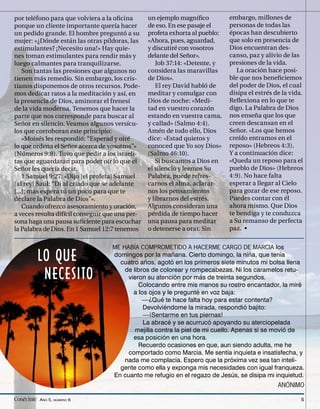 por teléfono para que volviera a la oﬁcina       un ejemplo magníﬁco          embargo, millones de
porque un cliente importante quería hacer        de eso. En ese pasaje el     personas de todas las
un pedido grande. El hombre preguntó a su        profeta exhorta al pueblo:   épocas han descubierto
mujer: «¿Dónde están las otras píldoras, las     «Ahora, pues, aguardad,      que solo en presencia de
estimulantes? ¡Necesito una!» Hay quie-          y discutiré con vosotros     Dios encuentran des-
nes toman estimulantes para rendir más y         delante del Señor».          canso, paz y alivio de las
luego calmantes para tranquilizarse.                Job 37:14: «Detente, y    presiones de la vida.
    Son tantas las presiones que algunos no      considera las maravillas        La oración hace posi-
tienen más remedio. Sin embargo, los cris-       de Dios».                    ble que nos beneﬁciemos
tianos disponemos de otros recursos. Pode-          El rey David habló de     del poder de Dios, el cual
mos dedicar ratos a la meditación y así, en      meditar y comulgar con       disipa el estrés de la vida.
la presencia de Dios, aminorar el frenesí        Dios de noche: «Medi-        Reﬂexiona en lo que te
de la vida moderna. Tenemos que hacer la         tad en vuestro corazón       digo. La Palabra de Dios
parte que nos corresponde para buscar al         estando en vuestra cama,     nos enseña que los que
Señor en silencio. Veamos algunos versícu-       y callad» (Salmo 4:4).       creen descansan en el
los que corroboran este principio:               Amén de todo ello, Dios      Señor. «Los que hemos
    «Moisés les respondió: “Esperad y oiré       dice: «Estad quietos y       creído entramos en el
lo que ordena el Señor acerca de vosotros”»      conoced que Yo soy Dios»     reposo» (Hebreos 4:3).
(Números 9:8). Tuvo que pedir a los israeli-     (Salmo 46:10).               Y a continuación dice:
tas que aguardaran para poder oír lo que el         Si buscamos a Dios en     «Queda un reposo para el
Señor les quería decir.                          el silencio y leemos Su      pueblo de Dios» (Hebreos
    1 Samuel 9:27: «Dijo [el profeta] Samuel     Palabra, puede refres-       4:9). No hace falta
[al rey] Saúl: “Di al criado que se adelante     carnos el alma, aclarar-     esperar a llegar al Cielo
[...]; mas espera tú un poco para que te         nos los pensamientos         para gozar de ese reposo.
declare la Palabra de Dios”».                    y librarnos del estrés.      Puedes contar con él
    Cuando ofrezco asesoramiento y oración,      Algunos consideran una       ahora mismo. Que Dios
a veces resulta difícil conseguir que una per-   pérdida de tiempo hacer      te bendiga y te conduzca
sona haga una pausa suﬁciente para escuchar      una pausa para meditar       a Su remanso de perfecta
la Palabra de Dios. En 1 Samuel 12:7 tenemos     o detenerse a orar. Sin      paz. •


                                   ME HABÍA COMPROMETIDO A HACERME CARGO DE MARCIA los

          LO QUE                    domingos por la mañana. Cierto domingo, la niña, que tenía
                                      cuatro años, agotó en los primeros siete minutos mi bolsa llena

           NECESITO                    de libros de colorear y rompecabezas. Ni los caramelos retu-
                                         vieron su atención por más de treinta segundos.
                                             Colocando entre mis manos su rostro encantador, la miré
                                           a los ojos y le pregunté en voz baja:
                                              —¿Qué te hace falta hoy para estar contenta?
                                               Devolviéndome la mirada, respondió bajito:
                                               —¡Sentarme en tus piernas!
                                               La abracé y se acurrucó apoyando su aterciopelada
                                           mejilla contra la piel de mi cuello. Apenas si se movió de
                                           esa posición en una hora.
                                             Recuerdo ocasiones en que, aun siendo adulta, me he
                                         comportado como Marcia. Me sentía inquieta e insatisfecha, y
                                       nada me complacía. Espero que la próxima vez sea tan inteli-
                                      gente como ella y exponga mis necesidades con igual franqueza.
                                    En cuanto me refugio en el regazo de Jesús, se disipa mi inquietud.
                                                                                                ANÓNIMO

Conéctate AÑO 5, NÚMERO 6                                                                                5
 
