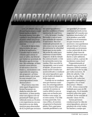 AMORTIGUADORES
        «¡UY, LA ZANJA!» Iba en    los amortiguadores y          ser querido? ¿O cuando
     el auto hacia casa y, como    que los cambiara si fuera     sufrimos un revés en los
     había hecho a diario          necesario, lo cual hizo.      negocios? ¿O cuando nos
     durante meses, tuve que          «¡Uy, la zanja!» Estaba    hacemos una lesión? ¿O
     conducir muy lentamente       llevando a casa el auto       si se produce una falla
     al pasar sobre una zanja      que acababa de reparar        eléctrica en el momento
     para evitar una sacudida      el mecánico. Iba ensi-        en que estamos en el
     enorme.                       mismado pensando en           ascensor y nos quedamos
        Al coche le hacía falta    otra cosa y no me acordé      ahí por horas? ¿O si nos
     una revisión, así que         de aminorar la velocidad      sorprende un terremoto
     lo llevé al mecánico.         hasta que ya era tarde.       o una catástrofe de otra
     Cuando éste se sentó al       Me armé de valor para         índole? ¿Qué clase de
     volante para entrar el        enfrentar el inevitable       amortiguadores nos ayu-
     auto al taller, me felicité   impacto: el de la rabadi-     darán a salir adelante,
     por haberme acordado de       lla contra el suelo y el de   sanos y salvos, a pesar de
     llevarlo a que lo revisa-     la carrocería contra las      incidentes como ésos?
     ran. Sin embargo, ni bien     ruedas. Pero sucedió lo          Preguntémoselo al
     avanzó unos metros,           inesperado: casi ni sentí     Hombre que recorrió el
     el mecánico clavó los         el bache. ¡El mecánico        sinuoso y difícil camino
     frenos y, mirándome con       tenía razón! Estaba tan       del Calvario y dio la vida
     expresión de sorpresa,        acostumbrado a conducir       por todos nosotros. Él
     me preguntó: «¿Cómo           sin amortiguadores que        debe de saberlo. Y de
     puede andar con el auto       se me había olvidado lo       hecho, lo sabe. Dijo:
     en este estado? ¡Los          útiles que son.               «Venid a Mí, todos los
     amortiguadores están             Cuando no se conduce       que estáis trabajados y
     destrozados!»                 sino por buenos cami-         cargados y Yo os haré
        Mi primera reacción        nos, los amortiguadores       descansar» (Mateo
     ante aquel diagnóstico        casi no hacen falta; pero     11:28). «Estas cosas os he
     brutal fue poner en           cuando el camino se           hablado para que en Mí
     duda los móviles del          vuelve difícil o uno se       tengáis paz. En el mundo
     mecánico. ¿Cómo podía         topa con un bache pro-        tendréis aﬂ icción; pero
     estar tan seguro con tal      fundo o una zanja, ya         conﬁad, Yo he vencido al
     prontitud? Dado que el        es otro cantar. Y la vida     mundo» (Juan 16:33).
     vehículo tenía ya 10 años     es muy parecida. Gra-            Tantas personas
     y mi experiencia con ese      cias a Dios, el camino        conducen por la vida sin
     mecánico no me daba           en general es bastante        amortiguadores, preocu-
     motivos para desconﬁar        plano. Pero ¿qué pasa         pándose de evitar todos
     de él, le pedí que revisara   cuando perdemos a un          los baches y zanjas que


6                                                                      Conéctate AÑO 5, NÚMERO 6
 