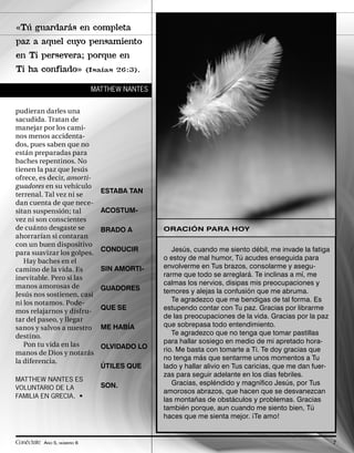 «Tú guardarás en completa
paz a aquel cuyo pensamiento
en Ti persevera; porque en
Ti ha confiado»             (Isaías 26:3).


                             MATTHEW NANTES


pudieran darles una
sacudida. Tratan de
manejar por los cami-
nos menos accidenta-
dos, pues saben que no
están preparadas para
baches repentinos. No
tienen la paz que Jesús
ofrece, es decir, amorti-
guadores en su vehículo
terrenal. Tal vez ni se        ESTABA TAN
dan cuenta de que nece-
sitan suspensión; tal          ACOSTUM-
vez ni son conscientes
de cuánto desgaste se          BRADO A        ORACIÓN PARA HOY
ahorrarían si contaran
con un buen dispositivo
para suavizar los golpes.      CONDUCIR          Jesús, cuando me siento débil, me invade la fatiga
   Hay baches en el                           o estoy de mal humor, Tú acudes enseguida para
camino de la vida. Es          SIN AMORTI-    envolverme en Tus brazos, consolarme y asegu-
inevitable. Pero si las                       rarme que todo se arreglará. Te inclinas a mí, me
manos amorosas de                             calmas los nervios, disipas mis preocupaciones y
                               GUADORES       temores y alejas la confusión que me abruma.
Jesús nos sostienen, casi
ni los notamos. Pode-                            Te agradezco que me bendigas de tal forma. Es
mos relajarnos y disfru-       QUE SE         estupendo contar con Tu paz. Gracias por librarme
tar del paseo, y llegar                       de las preocupaciones de la vida. Gracias por la paz
sanos y salvos a nuestro       ME HABÍA       que sobrepasa todo entendimiento.
destino.                                         Te agradezco que no tenga que tomar pastillas
   Pon tu vida en las                         para hallar sosiego en medio de mi apretado hora-
                               OLVIDADO LO    rio. Me basta con tomarte a Ti. Te doy gracias que
manos de Dios y notarás
la diferencia.                                no tenga más que sentarme unos momentos a Tu
                               ÚTILES QUE     lado y hallar alivio en Tus caricias, que me dan fuer-
                                              zas para seguir adelante en los días febriles.
MATTHEW NANTES ES
                               SON.              Gracias, espléndido y magníﬁco Jesús, por Tus
VOLUNTARIO DE LA
                                              amorosos abrazos, que hacen que se desvanezcan
FAMILIA EN GRECIA. •
                                              las montañas de obstáculos y problemas. Gracias
                                              también porque, aun cuando me siento bien, Tú
                                              haces que me sienta mejor. ¡Te amo!


Conéctate AÑO 5, NÚMERO 6                                                                              7
 