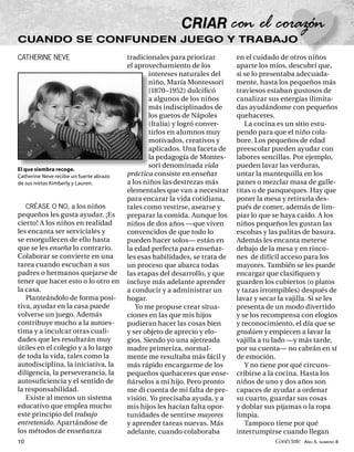 CUANDO SE CONFUNDEN JUEGO Y TRABAJO
CATHERINE NEVE                           tradicionales para priorizar        en el cuidado de otros niños
                                         el aprovechamiento de los           aparte los míos, descubrí que,
                                                 intereses naturales del     si se lo presentaba adecuada-
                                                 niño, María Montessori      mente, hasta los pequeños más
                                                 (1870–1952) dulciﬁcó        traviesos estaban gustosos de
                                                 a algunos de los niños      canalizar sus energías ilimita-
                                                 más indisciplinados de      das ayudándome con pequeños
                                                 los guetos de Nápoles       quehaceres.
                                                 (Italia) y logró conver-       La cocina es un sitio estu-
                                                 tirlos en alumnos muy       pendo para que el niño cola-
                                                 motivados, creativos y      bore. Los pequeños de edad
                                                 aplicados. Una faceta de    preescolar pueden ayudar con
                                                 la pedagogía de Montes-     labores sencillas. Por ejemplo,
                                                 sori denominada vida        pueden lavar las verduras,
El que siembra recoge.
Catherine Neve recibe un fuerte abrazo   práctica consiste en enseñar        untar la mantequilla en los
de sus nietas Kimberly y Lauren.         a los niños las destrezas más       panes o mezclar masa de galle-
                                         elementales que van a necesitar     titas o de panqueques. Hay que
                                         para encarar la vida cotidiana,     poner la mesa y retirarla des-
   CRÉASE O NO, a los niños              tales como vestirse, asearse y      pués de comer, además de lim-
pequeños les gusta ayudar. ¡Es           preparar la comida. Aunque los      piar lo que se haya caído. A los
cierto! A los niños en realidad          niños de dos años —que viven        niños pequeños les gustan las
les encanta ser serviciales y            convencidos de que todo lo          escobas y las palitas de basura.
se enorgullecen de ello hasta            pueden hacer solos— están en        Además les encanta meterse
que se les enseña lo contrario.          la edad perfecta para enseñar-      debajo de la mesa y en rinco-
Colaborar se convierte en una            les esas habilidades, se trata de   nes de difícil acceso para los
tarea cuando escuchan a sus              un proceso que abarca todas         mayores. También se les puede
padres o hermanos quejarse de            las etapas del desarrollo, y que    encargar que clasiﬁquen y
tener que hacer esto o lo otro en        incluye más adelante aprender       guarden los cubiertos (o platos
la casa.                                 a conducir y a administrar un       y tazas irrompibles) después de
   Planteándolo de forma posi-           hogar.                              lavar y secar la vajilla. Si se les
tiva, ayudar en la casa puede               Yo me propuse crear situa-       presenta de un modo divertido
volverse un juego. Además                ciones en las que mis hijos         y se los recompensa con elogios
contribuye mucho a la autoes-            pudieran hacer las cosas bien       y reconocimiento, el día que se
tima y a inculcar otras cuali-           y ser objeto de aprecio y elo-      gradúen y empiecen a lavar la
dades que les resultarán muy             gios. Siendo yo una ajetreada       vajilla a tu lado —y más tarde,
útiles en el colegio y a lo largo        madre primeriza, normal-            por su cuenta— no cabrán en sí
de toda la vida, tales como la           mente me resultaba más fácil y      de emoción.
autodisciplina, la iniciativa, la        más rápido encargarme de los           Y no tiene por qué circuns-
diligencia, la perseverancia, la         pequeños quehaceres que ense-       cribirse a la cocina. Hasta los
autosuﬁciencia y el sentido de           ñárselos a mi hijo. Pero pronto     niños de uno y dos años son
la responsabilidad.                      me di cuenta de mi falta de pre-    capaces de ayudar a ordenar
   Existe al menos un sistema            visión. Yo precisaba ayuda, y a     su cuarto, guardar sus cosas
educativo que emplea mucho               mis hijos les hacían falta opor-    y doblar sus pijamas o la ropa
este principio del trabajo               tunidades de sentirse mayores       limpia.
entretenido. Apartándose de              y aprender tareas nuevas. Más          Tampoco tiene por qué
los métodos de enseñanza                 adelante, cuando colaboraba         interrumpirse cuando llegan
10                                                                                        Conéctate AÑO 5, NÚMERO 8
 