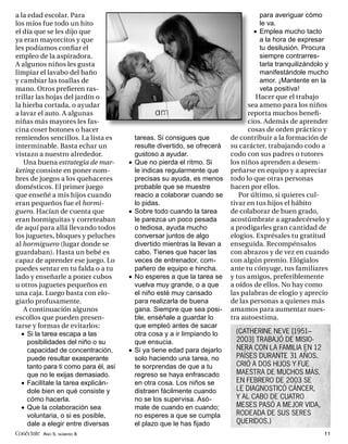 a la edad escolar. Para                                                               para averiguar cómo
los míos fue todo un hito                                                             le va.
el día que se les dijo que                                                          • Emplea mucho tacto
ya eran mayorcitos y que                                                              a la hora de expresar
les podíamos conﬁar el                                                                tu desilusión. Procura
empleo de la aspiradora.                                                              siempre contrarres-
A algunos niños les gusta                                                             tarla tranquilizándolo y
limpiar el lavabo del baño                                                            manifestándole mucho
y cambiar las toallas de                                                              amor. ¡Mantente en la
mano. Otros preﬁeren ras-                                                             veta positiva!
trillar las hojas del jardín o                                                       Hacer que el trabajo
la hierba cortada, o ayudar                                                       sea ameno para los niños
a lavar el auto. A algunas                                                        reporta muchos beneﬁ-
niñas más mayores les fas-                                                        cios. Además de aprender
cina coser botones o hacer                                                        cosas de orden práctico y
remiendos sencillos. La lista es           tareas. Si consigues que         de contribuir a la formación de
interminable. Basta echar un               resulte divertido, se ofrecerá   su carácter, trabajando codo a
vistazo a nuestro alrededor.               gustoso a ayudar.                codo con sus padres o tutores
   Una buena estrategia de mar-        •   Que no pierda el ritmo. Si       los niños aprenden a desem-
keting consiste en poner nom-              le indicas regularmente que      peñarse en equipo y a apreciar
bres de juegos a los quehaceres            precisas su ayuda, es menos      todo lo que otras personas
domésticos. El primer juego                probable que se muestre          hacen por ellos.
que enseñé a mis hijos cuando              reacio a colaborar cuando se        Por último, si quieres cul-
eran pequeños fue el hormi-                lo pidas.                        tivar en tus hijos el hábito
guero. Hacían de cuenta que            •   Sobre todo cuando la tarea       de colaborar de buen grado,
eran hormiguitas y correteaban             le parezca un poco pesada        acostúmbrate a agradecérselo y
de aquí para allá llevando todos           o tediosa, ayuda mucho           a prodigarles gran cantidad de
los juguetes, bloques y peluches           conversar juntos de algo         elogios. Exprésales tu gratitud
al hormiguero (lugar donde se              divertido mientras la llevan a   enseguida. Recompénsalos
guardaban). Hasta un bebé es               cabo. Tienes que hacer las       con abrazos y de vez en cuando
capaz de aprender ese juego. Lo            veces de entrenador, com-        con algún premio. Elógialos
puedes sentar en tu falda o a tu           pañero de equipo e hincha.       ante tu cónyuge, tus familiares
lado y enseñarle a poner cubos         •   No esperes a que la tarea se     y tus amigos, preferiblemente
u otros juguetes pequeños en               vuelva muy grande, o a que       a oídos de ellos. No hay como
una caja. Luego basta con elo-             el niño esté muy cansado         las palabras de elogio y aprecio
giarlo profusamente.                       para realizarla de buena         de las personas a quienes más
   A continuación algunos                  gana. Siempre que sea posi-      amamos para aumentar nues-
escollos que pueden presen-                ble, enséñale a guardar lo       tra autoestima.
tarse y formas de evitarlos:               que empleó antes de sacar
  • Si la tarea escapa a las               otra cosa y a ir limpiando lo     (CATHERINE NEVE [1951–
     posibilidades del niño o su           que ensucia.                      2003] TRABAJÓ DE MISIO-
     capacidad de concentración,       •   Si ya tiene edad para dejarlo     NERA CON LA FAMILIA EN 12
     puede resultar exasperante            solo haciendo una tarea, no       PAÍSES DURANTE 31 AÑOS.
     tanto para ti como para él, así       te sorprendas de que a tu         CRIÓ A DOS HIJOS Y FUE
     que no le exijas demasiado.           regreso se haya enfrascado        MAESTRA DE MUCHOS MÁS.
  • Facilítale la tarea explicán-          en otra cosa. Los niños se        EN FEBRERO DE 2003 SE
     dole bien en qué consiste y           distraen fácilmente cuando        LE DIAGNOSTICÓ CÁNCER,
     cómo hacerla.                         no se los supervisa. Asó-         Y AL CABO DE CUATRO
  • Que la colaboración sea                mate de cuando en cuando;         MESES PASÓ A MEJOR VIDA,
     voluntaria, o si es posible,          no esperes a que se cumpla        RODEADA DE SUS SERES
     dale a elegir entre diversas          el plazo que le has ﬁjado         QUERIDOS.)
Conéctate AÑO 5, NÚMERO 8                                                                                   11
 