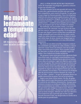 ¿VALE LA PENA SEGUIR DIETAS MUY RIGUROSAS?
                            Antes de responder esa pregunta, quisiera contarte
                            lo que me sucedió a mí.
                               De niña siempre fui la más grande del curso. Era
VIVENCIAS                   la más alta y generalmente pesaba más que todos
                            mis compañeros, pero nunca fui gorda. Lo que pasa
                            es que tengo los huesos grandes. Aun a la temprana

Me moría                    edad de seis años me preocupaba mi peso. Siempre
                            ansiaba ser pequeña y delgada. Al ver que dos de mis
                            hermanas mayores —que por aquel entonces ya eran

lentamente                  adolescentes— andaban preocupadas por su sobre-
                            peso, me propuse que no me sucediera lo mismo.
                               Sin embargo, me encantaba comer, y no tenía

a temprana                  mucha fuerza de voluntad. Así que al poco de cum-
                            plir los catorce, empecé a engordar. En el momento
                            en que más llegué a pesar estaba bien excedida del

edad                        rango saludable para una niña de mi edad y porte,
                            según las tablas de peso y estatura. Si bien es cierto
                            que debía bajar de peso, jamás me imaginé que se
                            convertiría en una obsesión y en una enfermedad
Mi trastorno alimentario    espantosa.
                               Me puse en una dieta sencilla. Empecé a reducir
casi acaba conmigo          las cantidades que ingería en cada comida y a hacer
                            ejercicio varias veces a la semana. Eso me ayudó a
                            bajar unos kilos poco a poco. Para cuando cumplí
NIKI RUDOW                  los dieciséis ya tenía un peso saludable según las
                            tablas. Pero todavía no estaba satisfecha.
                               Me propuse como meta para el año siguiente bajar
                            unos kilos más, lo cual logré sometiéndome a una
                            dieta más estricta. Además hacía ejercicio al menos
                            cinco días a la semana. Logré mi objetivo, pero toda-
                            vía me veía gorda. Me convencí de que los chicos me
                            prestarían más atención y gozaría de más simpatía
                            entre las chicas si me veía más delgada, así que me
                            empeñé en seguir con mi régimen hasta que me sin-
                            tiera cómoda con mi físico. Tuve entonces la brillante
                            idea de provocarme vómitos después de comer. Al
                            ﬁ n y al cabo —pensé—, lo que no quedaba dentro no
                            podía convertirse en grasa. Así caí en la bulimia.
                               Seguí a ese ritmo varios meses. Un día, de golpe,
                            por algún motivo que desconozco, perdí totalmente
                            el control de mis hábitos alimentarios. Aunque para
                            entonces mi peso ya estaba por debajo del mínimo
                            que recomendaban las tablas, yo estaba convencida
                            de que tenía que adelgazar todavía más. Práctica-
                            mente no comía nada, y después me preguntaba por
                            qué no tenía energías. Además me volví tan obsesiva
                            con el ejercicio que si preveía que no iba a poder
                            hacerlo durante el día, me despertaba en medio de la
                            noche para no perdérmelo.

Conéctate AÑO 5, NÚMERO 8                                                      13
 