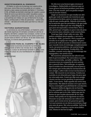 IDENTIFIQUEMOS AL ENEMIGO                                    Un día tuve una hemorragia estomacal
   El Diablo no sólo es el enemigo de nuestra alma,       y esofágica. Había leído en Internet que en
sino que, como Dios nos ha puesto en un cuerpo            casos graves la bulimia produce esos sínto-
terreno y ese cuerpo es templo del Señor (1 Corintios     mas. Eso me asustó, pero no podía romper
3:16), el Diablo es también enemigo de nuestro cuerpo.    con el círculo vicioso.
Tanto él como sus demonios están resueltos a perju-
                                                             Llegó un momento en que estaba tan del-
dicarlo y destruirlo por todos los medios. [La anorexia
y la bulimia] son tretas con que el Demonio ha enga-
                                                          gada que todo el mundo me insistía en que
ñado y embaucado a miles de personas —sobre todo          abandonara la dieta, pero yo seguía conven-
chicas— de todo el mundo para que tiren su vida por       cida de que estaba gorda. Además disfrutaba
la borda.                                                 de la atención que me prestaban y de que todo
                                                          el mundo me dijera que me veía delgada, lo
VICTORIA GARANTIZADA                                      que para mí equivalía a verme bien. Pese a
   La anorexia es una enfermedad, un trastorno, pero      ello, pensé que si bajaba un poco más de peso
de índole espiritual. El remedio consiste en abrirse al   me sentiría más cómoda y todo estaría bien.
Espíritu del Señor, aceptar Sus consejos, contar con el      Total que bajé y bajé cada vez más. Mis
amor incondicional y el apoyo de los seres queridos y     padres andaban preocupados, y mi novio
acudir todos al Señor con fervor. Si se dan todos esos
                                                          me decía: «Niki, ¡ya basta!» Pero cuando me
factores, la victoria está garantizada.
                                                          miraba en el espejo me veía gorda. Mi pers-
                                                          pectiva de todo el asunto se distorsionó tanto
CURACIÓN PARA EL CUERPO Y EL ALMA
   Superarás la anorexia encarando tus temores y
                                                          que cuando tenía el estómago completamente
entregándole al Señor las riendas de tu vida. Al ali-     vacío, me ponía eufórica, me sentía limpia
mentar tu cuerpo se alimentará también tu alma, pues      y orgullosa de mí misma. Estaba feliz. En
cuidar el cuerpo es una manifestación de obediencia       cambio, cuando tenía algo en el estómago me
al Señor.                                                 repugnaba y me sentía sucia.
MARÍA FONTAINE                                               Mi trastorno alimentario me afectó tam-
                                                          bién la personalidad. Por naturaleza soy una
                                                          chica extravertida, sociable y abierta. Me
                                                          encanta estar en compañía de mis amista-
                                                          des y pasarla bien. Sin embargo, en aquella
                                                          época estaba tan obsesionada con mi peso y
                                                          mi cuerpo que rechazaba las invitaciones de
                                                          mis amigos, sobre todo si eran invitaciones a
                                                          comer. Me encerré en mí misma. Estaba tan
                                                          sumida en mi obsesión por bajar de peso que
                                                          no veía nada más. Como me dijo una amiga:
                                                          «Junto con las curvas perdiste tu personali-
                                                          dad». Y era cierto. Todo aquello me tenía muy
                                                          deprimida. Me daba lo mismo vivir que morir.
                                                          Hasta contemplé la posibilidad de suicidarme.
                                                             Entonces falleció alguien de mi familia.
                                                          Eso me espabiló y me hizo tomar conciencia
                                                          de lo valiosa que es la vida. Sabía que por la
                                                          forma en que estaba abusando de mi orga-
                                                          nismo, bien podía ser la siguiente en morir.
                                                          Durante un par de semanas me esforcé por
                                                          comer, pero tenía terror de ponerme gorda.
                                                          Caí nuevamente en mi dieta extremista y bajé
                                                          aún más de peso. Me veía escuálida. Sufría de
                                                          fatiga crónica, anemia y varias otras dolen-
                                                          cias. Hasta se me fue la regla.

14                                                                                  Conéctate AÑO 5, NÚMERO 8
 