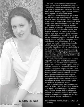 Por ﬁ n el Señor me hizo tomar concien-
                                                   cia de que me estaba matando de a poquito.
                                                   Cuando una anomalía alimentaria llega a ser
                                                   tan grave, se torna en una verdadera adicción,
                                                   un trastorno mental y espiritual casi imposi-
                                                   ble de superar sin la ayuda del Señor.
                                                      Empecé por pedir a mis padres que oraran
                                                   por mí cada vez que me sentía gorda. Aquello
                                                   me salvó la vida. Por ejemplo, un día me pesé, y
                                                   al ver que había subido un kilo lloré varias horas
                                                   hasta que mi padre llegó a casa y oró conmigo.
                                                      Además preparé un pedido de oración
                                                   para superar la anorexia y la bulimia y subir
                                                   de peso y solicité que lo incluyeran en una
                                                   lista que hacemos circular entre familiares y
                                                   amigos para rezar unos por otros. Me resul-
                                                   taba muy humillante, pero el Señor vio con
                                                   buenos ojos que reconociera que sufría de un
                                                   trastorno y que me hubiera propuesto supe-
                                                   rarlo. Poco a poco fui subiendo de peso.
                                                      Ahora que escribo este testimonio, debo
                                                   admitir que todavía no lo tengo del todo
                                                   superado. Cuando me miro al espejo, todavía
                                                   me siento gorda, aunque ninguna persona
                                                   razonable lo diría. Tengo que seguir orando
                                                   fervientemente y pedir al Señor que mantenga
                                                   a raya toda idea que no provenga de Él. Es algo
                                                   íntimamente espiritual.
                                                      Por momentos volvía a caer en la bulimia
                                                   y a perder peso, pero en cada ocasión me
                                                   ponía seria con el Señor, me sinceraba con-
                                                   migo misma y con los demás y pedía oración.
                                                   En todos los casos el Señor me ayudó a salir
                                                   adelante y progresar un poquito más. Ahora
                                                   puedo comer equilibradamente y me veo más
                                                   o menos normal otra vez, aunque muchos
                                                   dirían que todavía soy bastante delgada.
                                                   Además tengo algunas complicaciones de
                                                   salud por haber abusado tanto de mi orga-
                                                   nismo, pero el Señor me va sanando poco a
                                                   poco, lo cual le agradezco mucho.
                                                      Si estás coqueteando con la anorexia o la
                                                   bulimia, ¡PARA ENSEGUIDA! No es un juego.
                                                   Te arruinará la vida y la salud. Es, además,
                                                   muy difícil de superar. Pide oración a tus
                                                   padres o a un amigo o amiga, y no dejes de
                                                   repetirte una y otra vez: «Yo soy yo. Soy her-
                                                   mosa, porque Dios no crea basura».


                            LA AUTORA HOY EN DÍA   (NIKI RUDOW ES MISIONERA DE LA FAMILIA EN
                                                   EL JAPÓN.)
Conéctate AÑO 5, NÚMERO 8                                                                         15
 