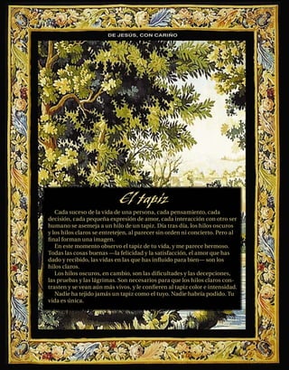 DE JESÚS, CON CARIÑO




                            El tapiz
   Cada suceso de la vida de una persona, cada pensamiento, cada
decisión, cada pequeña expresión de amor, cada interacción con otro ser
humano se asemeja a un hilo de un tapiz. Día tras día, los hilos oscuros
y los hilos claros se entretejen, al parecer sin orden ni concierto. Pero al
ﬁ nal forman una imagen.
   En este momento observo el tapiz de tu vida, y me parece hermoso.
Todas las cosas buenas —la felicidad y la satisfacción, el amor que has
dado y recibido, las vidas en las que has inﬂuido para bien— son los
hilos claros.
   Los hilos oscuros, en cambio, son las diﬁcultades y las decepciones,
las pruebas y las lágrimas. Son necesarios para que los hilos claros con-
trasten y se vean aún más vivos, y le conﬁeren al tapiz color e intensidad.
   Nadie ha tejido jamás un tapiz como el tuyo. Nadie habría podido. Tu
vida es única.
 