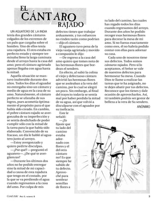 EL
            CÁNT ARO                                                   tu lado del camino, las cuales
                                     RAJADO                            has regado todos los días
                                                                       cuando regresamos del arroyo.
   UN AGUATERO DE LA INDIA          defectos tienes que trabajar       Durante dos años he podido
tenía dos grandes cántaros          arduamente, y tus esfuerzos        recoger esas hermosas ﬂores
colgados de los extremos de         no rinden tanto como podrían       para decorar la mesa de mi
un palo que cargaba sobre el        —dijo el cántaro.                  amo. Si no fueras exactamente
hombro. Uno de ellos tenía             El aguatero tuvo pena de la     como eres, él no habría podido
una rajadura. El otro estaba en     vieja vasija agrietada y movido    contar con ellas para adornar
perfecto estado y siempre ter-      a compasión le dijo:               su casa.
minaba lleno la larga caminata         —De regreso a la casa del          Cada uno de nosotros tiene
desde el arroyo hasta la casa del   amo quiero que tomes nota de       sus defectos. Todos somos
amo; pero el cántaro agrietado      las hermosas ﬂores que bor-        cántaros rajados. Pero si lo
apenas llegaba con agua hasta       dean el sendero.                   aceptamos, el Señor se vale
la mitad.                              En efecto, al subir la colina   de nuestros defectos para
   Aquella situación se man-        el viejo y defectuoso cántaro      hermosear Su mesa. Cuando
tuvo inalterable durante dos        advirtió las hermosas ﬂores        Dios te llame a realizar las
años. Todos los días el aguador     que se asoleaban a la vera del     tareas que te ha asignado, no
no entregaba sino un cántaro y      camino, por lo cual se alegró      te dejes abatir por tus defectos.
medio de agua en la casa de su      un poco. Sin embargo, al ﬁ nal     Reconoce que los tienes y dale
amo. Naturalmente, el cántaro       del trayecto todavía se sentía     ocasión de aprovecharlos. Así,
perfecto se ufanaba de sus          mal por haber perdido la mitad     tú también podrás ser gestor de
logros, pues acometía óptima-       de su agua, así que volvió a       belleza a la vera de Su sendero.
mente el propósito para el que      disculparse con el aguador por                            ANÓNIMO
había sido creado. En cambio,       su ineﬁcacia.
el pobre cántaro rajado se aver-       Este le
gonzaba de su imperfección y        señaló:
se sentía desdichado de poder          —¿Te
cumplir sólo con la mitad de        ﬁjaste que
la tarea para la que había sido     tu lado del
elaborado. Convencido de su         camino
fracaso, un día le habló al agua-   estaba
tero junto al arroyo.               ador-
   —Estoy avergonzado y             nado con
quiero pedirte disculpas.           ﬂores y el
   —¿Por qué? —preguntó el          del otro
aguatero—. ¿De qué te aver-         cántaro
güenzas?                            no? Es que
   —Durante los últimos dos         siempre he
años no he podido entregar          sabido de
sino la mitad de mi capaci-         tu defecto.
dad a causa de esta rajadura        Aprove-
que tengo en el costado, por        ché para
la que se va perdiendo el agua      sembrar
cuando regresamos a la casa         semillas
del amo. Por culpa de mis           de ﬂores a

Conéctate AÑO 5, NÚMERO 8                                                                              3
 