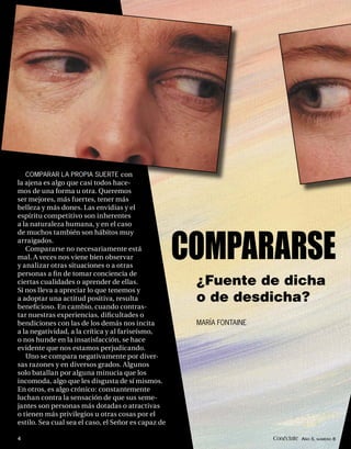 COMPARAR LA PROPIA SUERTE con
la ajena es algo que casi todos hace-
mos de una forma u otra. Queremos
ser mejores, más fuertes, tener más
belleza y más dones. Las envidias y el
espíritu competitivo son inherentes
a la naturaleza humana, y en el caso
de muchos también son hábitos muy
arraigados.
   Compararse no necesariamente está
mal. A veces nos viene bien observar
y analizar otras situaciones o a otras
personas a ﬁ n de tomar conciencia de
                                                     COMPARARSE
ciertas cualidades o aprender de ellas.               ¿Fuente de dicha
Si nos lleva a apreciar lo que tenemos y
a adoptar una actitud positiva, resulta               o de desdicha?
beneﬁcioso. En cambio, cuando contras-
tar nuestras experiencias, diﬁcultades o
bendiciones con las de los demás nos incita           MARÍA FONTAINE
a la negatividad, a la crítica y al fariseísmo,
o nos hunde en la insatisfacción, se hace
evidente que nos estamos perjudicando.
   Uno se compara negativamente por diver-
sas razones y en diversos grados. Algunos
solo batallan por alguna minucia que los
incomoda, algo que les disgusta de sí mismos.
En otros, es algo crónico: constantemente
luchan contra la sensación de que sus seme-
jantes son personas más dotadas o atractivas
o tienen más privilegios u otras cosas por el
estilo. Sea cual sea el caso, el Señor es capaz de

4                                                                      Conéctate AÑO 5, NÚMERO 8
 