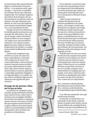 se encuentran ellos, generalmente         En mi opinión, uno de los mejo-
llegan a conclusiones muy poco         res ejercicios que podemos hacer
felices —y en muchos casos, equi-      es compararnos favorablemente
vocadas— acerca de su realidad.        con otras personas que andan en
En el fondo, llevan una vida muy       mucha peor situación que noso-
desgraciada. Ese enfoque negativo      tros y dar gracias a Dios por lo que
que tienen de sí mismos y de sus       tenemos.
circunstancias no sólo los sume en        Cada vez que sintamos el
el pesar, sino que ahuyenta a los      impulso de lamentarnos de
demás, lo cual a sus ojos legitima     nuestros problemas o de cómo
esos mismos sentimientos negati-       somos, casi siempre resulta muy
vos; y así se perpetúa el ciclo.       fácil pensar en alguien que tenga
   Aunque el creernos inferiores a     problemas mucho mayores que
los demás puede acarrearnos una        los nuestros. Incluso tomando en
sucesión de infortunios, hay una       cuenta nuestros problemas más
vía de escape: tomar conciencia        graves, es posible pensar en un
de que el Señor no nos compara         sinfín de personas que se enfrentan
con nadie y nos ama incondicio-        a circunstancias todavía peores.
nalmente. Eso supone un paso           Por muy terrible que sea nuestra
gigantesco para superar nuestra        situación, siempre estamos mejor
propensión a la envidia y a compa-     que millones de otras personas. Así
rarnos desfavorablemente con los       debemos enfocarlo siempre en vez
demás.                                 juzgarlo al revés.
   Cuanto más aceptemos que               Si dedicamos un rato a ese senci-
el Señor nos ama tal como nos          llo ejercicio de compararnos positi-
hizo y aprendamos a valorarlo          vamente con los demás, me atrevo
a Él y a apreciar Su amor y las        a aﬁ rmar que en todos los casos
cosas espirituales, menos motivos      terminamos por sentirnos mucho
vamos a encontrar para envidiar.       mejor. Si bien eso no va a cambiar
Las cosas relativamente triviales      la forma en que Dios nos hizo ni
de la vida, como nuestro aspecto,      nos va a ayudar a superar auto-
nuestro físico y nuestras aptitudes    máticamente el complejo que nos
y capacidad, quedarán relegadas a      aqueja, sí nos hace sentirnos más
un segundo plano; en cambio, las       contentos y agradecidos por todas
que tienen verdadera importancia       las cosas con que Dios nos favo-
cobrarán más signiﬁcado para           rece. Como reza un viejo himno:
nosotros.
                                       Ven, contemos cada bendición.
El juego de dar gracias a Dios         Recordemos lo que ha hecho Dios.
por lo que se tiene                    Ven, contemos cada bendición.
  La solución en realidad es muy       Te sorprenderá lo que ha hecho Dios1.
sencilla, aunque del dicho al hecho
haya mucho trecho, sobre todo si         Y no sólo nos sorprende, sino que
tenemos muy arraigado el hábito        nos levanta el ánimo.
de envidiar a los demás o comparar       El otro día, yo misma hice eso
nuestra suerte con la suya. Es posi-   pensando en mi salud, y natural-
ble que requiera mucha oración y       mente no pude evitar darme cuenta
un gran esfuerzo de nuestra parte      de que disfruto de cantidad de ben-
cultivar una mentalidad y actitud      diciones y de que mis problemas no
más positiva; pero el Señor nos
ayudará si se lo pedimos.              1
                                           Johnson Oatman (1856–1922)
6                                                           Conéctate AÑO 5, NÚMERO 8
 