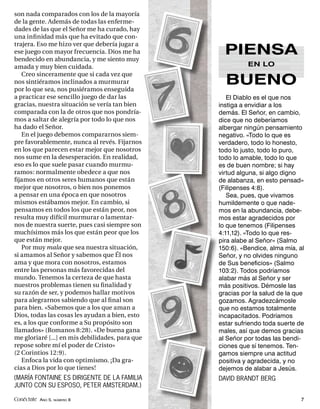 son nada comparados con los de la mayoría
de la gente. Además de todas las enferme-
dades de las que el Señor me ha curado, hay
una inﬁ nidad más que ha evitado que con-
trajera. Eso me hizo ver que debería jugar a
ese juego con mayor frecuencia. Dios me ha
bendecido en abundancia, y me siento muy
                                                   PIENSA
amada y muy bien cuidada.                                  EN LO
   Creo sinceramente que si cada vez que
nos sintiéramos inclinados a murmurar
por lo que sea, nos pusiéramos enseguida
                                                   BUENO
a practicar ese sencillo juego de dar las           El Diablo es el que nos
gracias, nuestra situación se vería tan bien     instiga a envidiar a los
comparada con la de otros que nos pondría-       demás. El Señor, en cambio,
mos a saltar de alegría por todo lo que nos      dice que no deberíamos
ha dado el Señor.                                albergar ningún pensamiento
   En el juego debemos compararnos siem-         negativo. «Todo lo que es
pre favorablemente, nunca al revés. Fijarnos     verdadero, todo lo honesto,
en los que parecen estar mejor que nosotros      todo lo justo, todo lo puro,
nos sume en la desesperación. En realidad,       todo lo amable, todo lo que
eso es lo que suele pasar cuando murmu-          es de buen nombre; si hay
ramos: normalmente obedece a que nos             virtud alguna, si algo digno
ﬁjamos en otros seres humanos que están          de alabanza, en esto pensad»
mejor que nosotros, o bien nos ponemos           (Filipenses 4:8).
a pensar en una época en que nosotros               Sea, pues, que vivamos
mismos estábamos mejor. En cambio, si            humildemente o que nade-
pensamos en todos los que están peor, nos        mos en la abundancia, debe-
resulta muy difícil murmurar o lamentar-         mos estar agradecidos por
nos de nuestra suerte, pues casi siempre son     lo que tenemos (Filipenses
muchísimos más los que están peor que los        4:11,12). «Todo lo que res-
que están mejor.                                 pira alabe al Señor» (Salmo
   Por muy mala que sea nuestra situación,       150:6). «Bendice, alma mía, al
si amamos al Señor y sabemos que Él nos          Señor, y no olvides ninguno
ama y que mora con nosotros, estamos             de Sus beneﬁcios» (Salmo
entre las personas más favorecidas del           103:2). Todos podríamos
mundo. Tenemos la certeza de que hasta           alabar más al Señor y ser
nuestros problemas tienen su ﬁ nalidad y         más positivos. Démosle las
su razón de ser, y podemos hallar motivos        gracias por la salud de la que
para alegrarnos sabiendo que al ﬁ nal son        gozamos. Agradezcámosle
para bien. «Sabemos que a los que aman a         que no estamos totalmente
Dios, todas las cosas les ayudan a bien, esto    incapacitados. Podríamos
es, a los que conforme a Su propósito son        estar sufriendo toda suerte de
llamados» (Romanos 8:28). «De buena gana         males, así que demos gracias
me gloriaré [...] en mis debilidades, para que   al Señor por todas las bendi-
repose sobre mí el poder de Cristo»              ciones que sí tenemos. Ten-
(2 Corintios 12:9).                              gamos siempre una actitud
   Enfoca la vida con optimismo. ¡Da gra-        positiva y agradecida, y no
cias a Dios por lo que tienes!                   dejemos de alabar a Jesús.
(MARÍA FONTAINE ES DIRIGENTE DE LA FAMILIA       DAVID BRANDT BERG
JUNTO CON SU ESPOSO, PETER AMSTERDAM.)

Conéctate AÑO 5, NÚMERO 8                                                    7
 