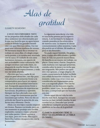 Alas de
ELISABETH SICHROVSKY
                       gratitud
    A VECES NOS ENREDAMOS TANTO             La siguiente nota decía: «La vida
en las pequeñas diﬁcultades de cada      es una lucha penosa por la supervi-
día y andamos tan obsesionados por       vencia. A mi hermanita la mataron
lo que nos fastidia que no apreciamos    cuando paseaba en bicicleta cerca
como es debido los grandes beneﬁ-        de nuestra casa. La muerte se cierne
cios con que Dios nos colma. Eso me      constantemente sobre nosotros. Cada
pasó una calurosa mañana de verano.      día podría ser el último. Mi madre se
Mi hermana mayor iba a retomar su        pasa el día llorando».
trabajo en unos días, el colegio empe-      No pude seguir leyendo. De golpe,
zaría pronto, y yo estaba muy atareada   pese a todas mis diﬁcultades y proble-
con la casa y el cuidado de mis siete    mas, la vida me pareció maravillosa.
hermanos menores, eso aparte de          Mi familia es un tesoro; mi trabajo, un
mis actividades como voluntaria. Mis     placer. Estoy sana y fuerte. Despierto
amigos estaban casi todos lejos, no      cada mañana con ropa que ponerme,
disponía de mucho tiempo libre ni de     comida sobre la mesa y un techo que
muchos ratos de esparcimiento, y todo    me resguarda. Mis padres me quie-
eso me tenía abatida.                    ren y me apoyan, y tengo alegría y fe
   «No creo que haya nadie de mi         como consecuencia de haber recibido
edad en peor situación», me dije para    una sólida formación cristiana. En un
mis adentros al sentarme frente a la     instante, todas esas otras cosas que
computadora para hacer mi repaso         consideraba tan importantes pasa-
semanal de la actualidad internacio-     ron a un segundo plano. Dios me ha
nal. Enseguida aparecieron frente a      bendecido con los mayores regalos
mis ojos testimonios de experiencias     posibles: amor y paz. Se me abrieron
horrorosas, de pobreza y opresión.       los ojos, y comprendí que me bastaba
Siempre me han afectado esas noti-       con eso.
cias, y ruego fervientemente por los        Desde aquel día mi vida ha sido
inocentes que sufren. Pero ese día un    mucho más fácil. Aunque las circuns-
artículo me llamó la atención de una     tancias no han variado mucho, la que
forma muy diferente. Decía:              cambió fui yo. Descubrí que puedo
   «Huía con mis hijos cuando empezó     sobrellevar cualquier prueba remon-
un tiroteo. Íbamos corriendo, pero en    tándome en las alas de la gratitud.
ese momento se produjo una terrible
explosión; cuerpos y ropas saltaron      (ELISABETH SICHROVSKY TIENE 15
por todas partes. Llamé a gritos a       AÑOS Y ES VOLUNTARIA DE LA FAMILIA
mis hijos, pero era tarde. Mis cuatro    EN TAIWÁN.)
ﬂorecillas habían desaparecido con la
humareda».
8                                                                                  Conéctate AÑO 5, NÚMERO 8
 
