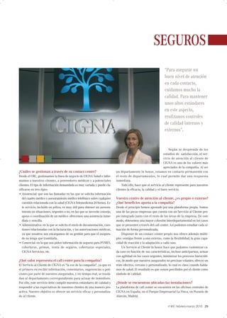 SEGUROS
                                                                                                                 “Para asegurar un
                                                                                                                 buen nivel de atención
                                                                                                                 en cada contacto,
                                                                                                                 cuidamos mucho la
                                                                                                                 calidad. Para mantener
                                                                                                                 unos altos estándares
                                                                                                                 en este aspecto,
                                                                                                                 realizamos controles
                                                                                                                 de calidad internos y
                                                                                                                 externos”.


                                                                                                                      Según se desprende de los
                                                                                                                  estudios de satisfacción, el ser-
                                                                                                                  vicio de atención al cliente de
                                                                                                                  CIGNA es uno de los valores más
                                                                                                                  apreciados de la compañía. Al ser
¿Cuáles se gestionan a través de su contact center?                        un departamento in house, estamos en contacto permanente con
Desde el CRC, gestionamos la línea de negocio de CIGNA Salud e infor-      el resto de departamentos, lo cual permite dar una respuesta
mamos a nuestros clientes, a proveedores médicos y a potenciales           inmediata.
clientes. El tipo de información demandada es muy variada y puede cla-         Todo ello, hace que el servicio al cliente represente para nuestros
sificarse en tres tipos:                                                   clientes la eficacia, la calidad y el buen servicio.
• Asistencial: que son las llamadas en las que se solicita información
   del cuadro médico y asesoramiento médico telefónico sobre cualquier     Vuestro centro de atención al cliente, ¿es propio o externo?
   cuestión relacionada con la salud (CIGNA Telemedicina 24 horas). Es-    ¿Qué beneficios aporta a la compañía?
   te servicio, incluido en póliza, es muy útil para obtener un asesora-   Desde el principio hemos apostado por una plataforma propia. Somos
   miento en situaciones, urgentes o no, en las que se necesite consejo,   una de las pocas empresas que cuenta con un Servicio al Cliente pro-
   apoyo o coordinación de un médico- ofrecemos una asistencia inme-       pio integrado junto con el resto de las áreas de la empresa. De este
   diata y sencilla.                                                       modo, obtenemos una mayor cohesión interdepartamental en los casos
• Administrativa: en la que se solicita el envío de documentación, cues-   que se presenten a través del call center. Así podemos estudiar cada si-
   tiones relacionadas con la facturación, y las autorizaciones médicas,   tuación de forma personalizada.
   ya que nosotros nos encargamos de su gestión para que el asegura-           Disponer de un contact center propio nos ofrece además múlti-
   do no tenga que tramitarla.                                             ples ventajas frente a uno externo, como la flexibilidad, la gran capa-
• Comercial: en la que nos piden información de seguros para PYMES,        cidad de reacción y la adaptación a cada caso.
   coberturas, primas, venta de seguros, coberturas especiales,                Un Servicio al Cliente in house hace que podamos customizar ca-
   CIGNA Servicios, etc.                                                   da caso en función de sus características, incluso anticiparnos; actuar
                                                                           con agilidad en los casos urgentes; minimizar los procesos burocráti-
¿Qué valor representa el call center para la compañía?                     cos, de modo que nuestros asegurados no precisan volantes; ofrecer un
El Servicio al Cliente de CIGNA es "la voz de la compañía", ya que es      trato efectivo, cercano y personalizado, lo cual es clave cuando habla-
el primero en recibir información, comentarios, sugerencias o peti-        mos de salud. El resultado es que somos percibidos por el cliente como
ciones por parte de nuestros asegurados, y en tiempo real, se trasla-      símbolo de calidad.
dan al departamento correspondiente para actuar de inmediato.
Por ello, este servicio debe cumplir nuestros estándares de calidad y      ¿Dónde se encuentran ubicadas las instalaciones?
responder a las expectativas de nuestros clientes de una manera pro-       La plataforma de call center se encuentra en las oficinas centrales de
activa. Nuestro objetivo es ofrecer un servicio eficaz y personaliza-      CIGNA en España, en el Parque Empresarial La Finca, en Pozuelo de
do al cliente.                                                             Alarcón, Madrid.


                                                                                                                        ı
                                                                                                                   nº49 febrero-marzo 2010 29
 