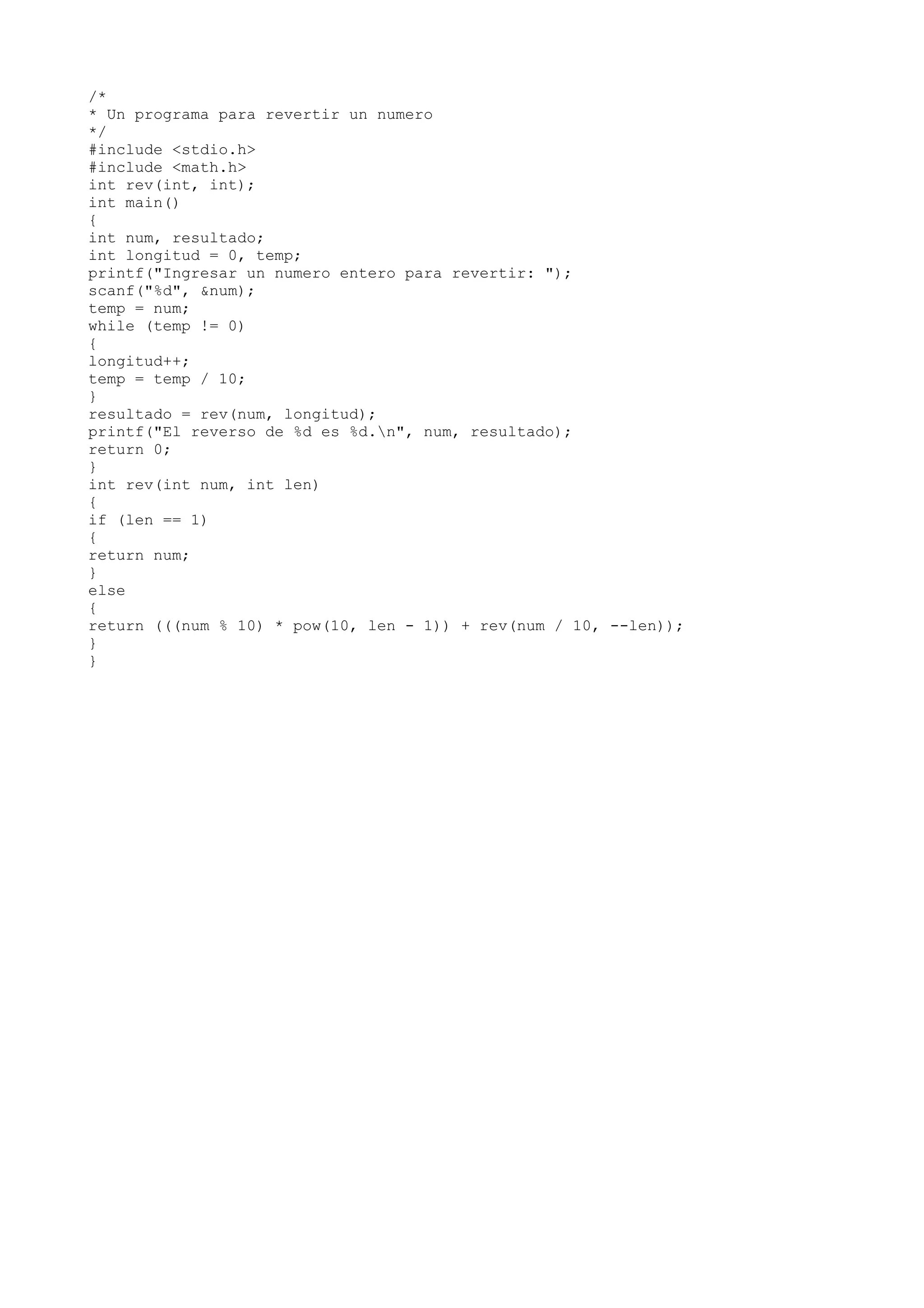 /*
* Un programa para revertir un numero
*/
#include <stdio.h>
#include <math.h>
int rev(int, int);
int main()
{
int num, resultado;
int longitud = 0, temp;
printf("Ingresar un numero entero para revertir: ");
scanf("%d", &num);
temp = num;
while (temp != 0)
{
longitud++;
temp = temp / 10;
}
resultado = rev(num, longitud);
printf("El reverso de %d es %d.n", num, resultado);
return 0;
}
int rev(int num, int len)
{
if (len == 1)
{
return num;
}
else
{
return (((num % 10) * pow(10, len - 1)) + rev(num / 10, --len));
}
}
 