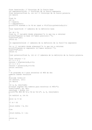 float base(void); // Prototipo de la funcin base
int exponente(void); // Prototipo de la funcin exponente
float potencia(float b, int n); // Prototipo de la funcin potencia
int main()
{
float b;
int n;
b = base();
n = exponente();
printf("%f elevado a la %d es igual a %fn",b,n,potencia(b,n));
}
float base(void) // cabecera de la definicin base
{
int ok = 0;
float b; // variable donde almacenar'e lo que voy a retornar
printf("Ingrese la base (n'umero positivo): ");
scanf("%f",&b);
return b;
}
int exponente(void) // cabecera de la definicin de la funci'on exponente
{
int n; // variable donde almacenar'e lo que voy a retornar
printf("Ingrese el exponente (n'umero entero): ");
scanf("%d",&n);
return n;
}
float potencia(float b, int n) // cabecera de la definicin de la funcin potencia
{
float retorno = 1;
if ( n > 0 )
retorno = b*potencia(b,n-1);
if ( n < 0 )
retorno = potencia(b,n+1)/b;
return retorno;
}
/*
* Un programa en C para encontrar el MCD de dos
numeros usando recursion
*/
#include <stdio.h>
int gcd(int, int);
int main()
{
int a, b, resultado;
printf(" Ingresa dos numeros para encontrar el MCD:");
scanf("%d%d", &a, &b);
resultado = mcd(a, b);
printf("El MCD DE %d y %d es %d.n", a, b, resultado);
}
int mcd(int a, int b)
{
while (a != b)
{
if (a > b)
{
return mcd(a - b, b);
}
else
{
return mcd(a, b - a);
}
}
return a;
}
 