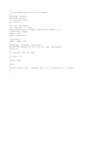 /*
* Un programa para revertir un numero
*/
#include <stdio.h>
#include <math.h>
int rev(int, int);
int main()
{
int num, resultado;
int longitud = 0, temp;
printf("Ingresar un numero entero para revertir: ");
scanf("%d", &num);
temp = num;
while (temp != 0)
{
longitud++;
temp = temp / 10;
}
resultado = rev(num, longitud);
printf("El reverso de %d es %d.n", num, resultado);
return 0;
}
int rev(int num, int len)
{
if (len == 1)
{
return num;
}
else
{
return (((num % 10) * pow(10, len - 1)) + rev(num / 10, --len));
}
}
 