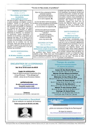 PRIMERA LECTURA
(Is 42, 1-4. 6-7)
“Yo, el Señor, te he llamado
con justicia,
te he cogido de la mano”
Así dice el Señor: “Mirad a mi siervo,
a quien sostengo; mi elegido, a quien
preﬁero. Sobre él he puesto mi
espíritu, para que traiga el derecho a
las naciones. No gritará, no clamará,
no voceará por las calles. La caña
cascada no la quebrará, el pábilo
vacilante no lo apagará. Promoverá
ﬁelmente el derecho, no vacilará ni
se quebrará, hasta implantar el
derecho en la tierra, y sus leyes que
esperan las islas. Yo, el Señor, te he
llamado con justicia, te he cogido de
la mano, te he formado, y te he hecho
alianza de un pueblo, luz de las
naciones. Para que abras los ojos de
los ciegos, saques a los cautivos de la
prisión, y de la mazmorra a los que
habitan las tinieblas”.
SALMO RESPONSORIAL
(128)
R: El Señor bendice a su pueblo
con la paz
Hijos de Dios, aclamad al Señor,
aclamad la gloria
del nombre del Señor,
postraos ante el Señor
en el atrio sagrado. R.
La voz del Señor sobre las aguas,
el Señor sobre las aguas torrenciales.
La voz del Señor es potente,
la voz del Señor es magníﬁca. R.
El Dios de la gloria ha tronado.
En su templo un grito unánime:
“¡Gloria!”
El Señor se sienta
por encima del aguacero,
el Señor se sienta
como rey eterno. R.
SEGUNDA LECTURA
(Hch 10, 34-38)
“Está claro que Dios no hace
distinciones; acepta al que lo teme
y practica la justicia”
En aquellos días, Pedro tomó la
palabra y dijo: “Está claro que Dios
no hace distinciones; acepta al que lo
teme y practica la justicia, sea de la
nación que sea. Envió su palabra a
los israelitas, anunciando la paz que
traería Jesucristo, el Señor de todos.
Conocéis lo que sucedió en el país de
los judíos, cuando Juan predicaba el
bautismo, aunque la cosa empezó en
Galilea. Me reﬁero a Jesús de
Nazaret, ungido por Dios con la
fuerza del Espíritu Santo, que pasó
haciendo el bien y curando a los
oprimidos por el diablo, porque Dios
estaba con él”.
SANTO EVANGELIO
(Mc 1, 7-11)
“Detrás de mí viene
el que puede más que yo”
En aquel tiempo, proclamaba Juan:
“Detrás de mí viene el que puede más
que yo, y yo no merezco agacharme
para desatarle las sandalias. Yo os he
bautizado con agua, pero él os
bautizará con Espíritu Santo”. Por
entonces llegó Jesús desde Nazaret
de Galilea a que Juan lo bautizara en
el Jordán. Apenas salió del agua, vio
rasgarse el cielo y al Espíritu bajar
hacia él como una paloma. Se oyó
una voz del cielo: “Tú eres mi Hijo
amado, mi predilecto”.
“Tú eres mi Hijo amado, mi predilecto”
Parroquia de Ntra. Sra. de la Medalla Milagrosa. C/Federico García Lorca, s/n. Apdo. de correos, 164. 11.500 El Puerto de Santa María. Tlfno: 956 85 65 61.
Tiempo de oración
Lecturas de la próxima semana
(4ª semana del salterio)
Lunes 12: San Benito Biscop
Hb 1,1-6; Sal 96,1.2b.6.7c.9; Mc 1,14-20
Martes 13: San Hilario de Poitiers
Hb 2,5-12; Sal 8,2a.5.6-7.8-9; Mc 1,21-28
Miércoles 14: San Félix de Nola
Hb 2,14-18; Sal 104,1-2.3-4.6-7.8-9; Mc 1,29-39
Jueves 15: Santa Raquel
Hb 3,7-14; Sal 94,6-7.8-9.10-11; Mc 1,40-45
Viernes 16: San Marcelo I
Hb 4,1-5.11; Sal 77,3.4bc.6c-7.8; Mc 2,1-12
Sábado 17: San Antonio Abad
Hb 4,12-16; Sal 18.8.9.10.15; Mc 2,13-17
Domingo 18: Santa Prisca
1Sam 3,3b-10. 19; Sal 39,2.4ab.7.8-9.10;
1Co 6,13c-15a.17-20; Jn 1,35-42
ENCUENTROS DE LA ESPERANZA
para jóvenes
Del 16 al 18 de enero de 2015
Lugar de celebración:
Casa de Espiritualidad-Picadueña Alta
C/Las Flores,2 - “Villa Milagrosa”  
11408 - Jerez de la Frontera (Cádiz)
APÚNTATE EN:
E-mail: mcc.jerez@hotmail.com
Consulta nuestra web:
www.cursillosdecristiandadjerez.es
Teléfonos:
676 024 216 / 679 790 381 / 669 223 673
Envíe sus aportaciones a hojaparroquialmilagrosa@yahoo.es
Jueves Eucarístico y Sacerdotal
(hora de meditación con exposición del Santísimo)
Todos los jueves de 20.30 a 21.30h.
¿Aún no conoces el blog de la Parroquia?
No dejes de visitarlo:
http://www.parroquiadelamedallamilagrosa.blogspot.com.es
 
