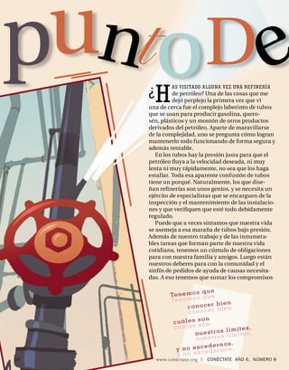 pu to D
                      ¿   H
                                AS VISITADO ALGUNA VEZ UNA REFINERÍA
                                de petróleo? Una de las cosas que me
                                dejó perplejo la primera vez que vi
     BREAKING POINT   una de cerca fue el complejo laberinto de tubos
                      que se usan para producir gasolina, quero-
                      sén, plásticos y un montón de otros productos
                      derivados del petróleo. Aparte de maravillarse
                      de la complejidad, uno se pregunta cómo logran
                      mantenerlo todo funcionando de forma segura y
                      además rentable.
                         En los tubos hay la presión justa para que el
                      petróleo ﬂuya a la velocidad deseada, ni muy
                      lenta ni muy rápidamente, no sea que los haga
                      estallar. Toda esa aparente confusión de tubos
                      tiene un porqué. Naturalmente, los que dise-
                      ñan reﬁ nerías son unos genios, y se necesita un
                      ejército de especialistas que se encarguen de la
                      inspección y el mantenimiento de las instalacio-
                      nes y que veriﬁquen que esté todo debidamente
                      regulado.
                         Puede que a veces sintamos que nuestra vida
                      se asemeja a esa maraña de tubos bajo presión.
                      Además de nuestro trabajo y de las innumera-
                      bles tareas que forman parte de nuestra vida
                      cotidiana, tenemos un cúmulo de obligaciones
                      para con nuestra familia y amigos. Luego están
                      nuestros deberes para con la comunidad y el
                      sinfín de pedidos de ayuda de causas necesita-
                      das. A eso tenemos que sumar los compromisos

                                          s que
                               Te n e m o s q u e
                               Te n e m o
                                                  bien
                                      conocer bien
                                      con  ocer
                                            on
                                cuáles s on
                                c uáles s
                                                     límites,
                                         nuestros límites,
                                                   s
                                         nuestro
                                                       .
                                              edernos
                                 y no exc eder nos.
                                            c
                                 y no ex
10                        www.conectate.org   |   CONÉCTATE AÑO 6, NÚMERO 8
 