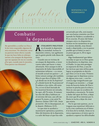 RESPUESTAS A TUS
                                                                                  INTERROGANTES




                                                                          arrastrado por ella, será mante-
           Combat ir                                                      ner una buena conexión con Dios
                                                                          leyendo Su Palabra y acudiendo a
               l a depresión                                              Él en oración. El amor del Señor
                                                                          siempre está a tu disposición.
                                                                          Incluso en los momentos en que


                                    A
He aprendido a conﬁ ar en Dios y           CTUALMENTE PROLIFERAN          te sientes abatido, muy desani-
lo he visto responder algunas de           en el mundo la depresión       mado o deprimido, y no te parece
mis oraciones. No obstante, estas          y la ansiedad, incluso la      posible que el Señor te ame o
no parecen tener efecto cuando      depresión crónica, tan agobiante      se preocupe por ti, Él te sigue
lo que me hace falta es sobrepo-    que la gente pierde todo deseo de     amando.
nerme a los ataques de depresión    vivir.                                   Algo fundamental que debes
que me aquejan de vez en cuando.       Cuando uno es víctima de           recordar es que no es Dios quien
¿Por qué, cuando más lo necesito,   un ataque de depresión, a veces       te desalienta y te deprime, sino
Dios parece tan distante?           cuesta saber qué hacer o cómo         el Diablo. Lo que éste persigue
                                    afrontarlo. Pero aunque te dé la      es separarte de Dios, y una de
                                    impresión de haber descendido al      las tácticas que más utiliza para
                                    mismísimo infierno —y a veces         lograr su propósito es decirte
                                    el mundo actual eso parece—, el       que Dios a ti no te ama. Primero
                                    Señor estará contigo ahí también.     consigue que te deprimas acerca
                                    Mira lo que dice el Salmo 139:        de alguna otra cosa —con fre-
                                    «¿A dónde me iré de Tu Espíritu?      cuencia algo insignificante que
                                    ¿Y a dónde huiré de Tu presencia?     él exagera un montón—, y luego
                                    Si subiere a los cielos, allí estás   trata de hacerte dudar de Dios e
                                    Tú; y si en el Seol [morada de        incluso te pincha para le eches a
                                    los muertos] hiciere mi estrado,      Dios en cara que no acudiera de
                                    he aquí, allí Tú estás. Si tomare     inmediato a rescatarte. Te tienta
                                    las alas del alba y habitare en       a dudar del amor de Dios, a dejar
                                    el extremo del mar, aun allí me       de creer que Él se interese por ti.
                                    guiará Tu mano, y me asirá Tu         Hasta te incita a dejar de creer
                                    diestra» (Salmo 139:7-10). Jesús      que exista.
                                    prometió: «No te desampararé, ni         Por lo que más quieras, ¡no te
                                    te dejaré» (Hebreos 13:5).            tragues esas mentiras! Aférrate a
                                       Lo que más te ayudará a            tu fe y ten confianza en el Señor.
                                    mantenerte optimista y positivo,      A la hora de la verdad, Jesús es tu
                                    libre del dominio de la depresión,    única esperanza y el único que te
                                    o a salir del hoyo al que has sido    ayudará a superar las dificultades


12                                                        www.conectate.org   |   CONÉCTATE AÑO 6, NÚMERO 8
 