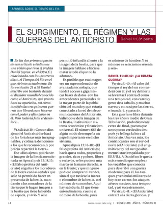 APUNTES SOBRE EL TIEMPO DEL FIN




       EL SURGIMIENTO, EL RÉGIMEN Y LAS
       GUERRAS DEL ANTICRISTO Daniel 11,3ª parte

     En las dos primeras partes     permitió infundir aliento a la    es número de hombre. Y su
 de este artículo estudiamos        imagen de la bestia, para que     número es seiscientos sesenta
 una visión que tuvo el profeta     la imagen hablase e hiciese       y seis».
 Daniel (aprox. en el 538 a.C.)     matar a todo el que no la
 relacionada con los «postreros     adorase».                         DANIEL 11:40-42: ¿LA CUARTA
 días», el Tiempo del Fin en el        Es posible que esa imagen      GUERRA?
 que vivimos actualmente. En        sea un superordenador de             Versículo 40: «Al cabo del
 los versículos 21 a 38 Daniel      avanzada tecnología, que          tiempo el rey del sur conten-
 describe con bastante detalle      tendrá acceso a gigantes-         derá con él; y el rey del norte
 al dictador mundial conocido       cas bases de datos con los        se levantará contra él como
 como el Anticristo, que pronto     antecedentes personales de        una tempestad, con carros y
 hará su aparición, así como        la mayor parte de la pobla-       gente de a caballo, y muchas
 también las tres primeras gue-     ción del mundo y que estaría      naves; y entrará por las tierras,
 rras que librará para hacerse      conectado a la red de teleco-     e inundará, y pasará».
 con el poder y aﬁanzarse en        municaciones del Anticristo.         Esta guerra se libra durante
 él. Pero todavía falta el desen-   Valiéndose de la imagen de        los tres años y medio de Gran
 lace...                            la Bestia, instituirá un sis-     Tribulación, probablemente
                                    tema económico y ﬁ nanciero       cerca del ﬁ nal, puesto que
    V ERSÍCULO 39: «Con un dios     universal. El número 666 de       unos pocos versículos des-
 ajeno [el Anticristo] se hará      algún modo desempeña un           pués ya le llega la hora al
 de las fortalezas más inexpug-     papel importante en dicho         Anticristo. Una vez más, los
 nables, y colmará de honores       sistema.                          contrincantes son el rey del
 a los que le reconozcan, y por        Apocalipsis 13:16-18: «[El     norte (el Anticristo) y el enig-
 precio repartirá la tierra».       falso profeta del Anticristo]     mático rey del sur (posible-
    Ese «dios ajeno» podría ser     hacía que a todos, pequeños y     mente Israel respaldado por
 la imagen de la Bestia mencio-     grandes, ricos y pobres, libres   EE.UU.). A Daniel no le queda
 nada en Apocalipsis 13:14,15:      y esclavos, se les pusiese una    más remedio que emplear
 «[El falso profeta del Anti-       marca en la mano derecha, o       los vocablos que conocía
 cristo] engaña a los moradores     en la frente; y que ninguno       para describir una guerra
 de la tierra con las señales que   pudiese comprar ni vender,        moderna: para él, los tan-
 se le ha permitido hacer en        sino el que tuviese la marca      ques y vehículos militares de
 presencia de la bestia, man-       o el nombre de la bestia, o el    hoy eran carros; los ataques
 dando a los moradores de la        número de su nombre. Aquí         aéreos masivos, una tempes-
 tierra que le hagan imagen a       hay sabiduría. El que tiene       tad, y así sucesivamente.
 la bestia que tiene la herida      entendimiento, cuente el             Versículo 41: «[El Anticristo]
 de espada, y vivió. Y se le        número de la bestia, pues         entrará a la tierra gloriosa, y

14                                                      www.conectate.org   |   CONÉCTATE AÑO 6, NÚMERO 8
 