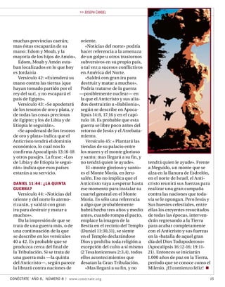 >> JOSEPH C ANDEL




 muchas provincias caerán;        oriente.
 mas éstas escaparán de su           «Noticias del norte» podría
 mano: Edom y Moab, y la          hacer referencia a la amenaza
 mayoría de los hijos de Amón». de un golpe u otros trastornos
    Edom, Moab y Amón esta-       subversivos en su propio país,
 ban localizados en lo que hoy    o tal vez a sucesos conﬂ ictivos
 es Jordania                      en América del Norte.
    Versículo 42: «Extenderá su      «Saldrá con gran ira para
 mano contra las tierras [que     destruir y matar a muchos».
 hayan tomado partido por el      Podría tratarse de la guerra
 rey del sur], y no escapará el   —posiblemente nuclear— en
 país de Egipto».                 la que el Anticristo y sus alia-
    Versículo 43: «Se apoderará   dos destruirán a «Babilonia»,
 de los tesoros de oro y plata, y según se describe en Apoca-
 de todas las cosas preciosas     lipsis 14:8, 17:16 y en el capí-
 de Egipto; y los de Libia y de   tulo 18. Es probable que esta
 Etiopía le seguirán».            guerra se libre poco antes del
    «Se apoderará de los tesoros retorno de Jesús y el Arrebata-
 de oro y plata» indica que el    miento.
 Anticristo tendrá el dominio        Versículo 45: « Plantará las
 económico, lo cual nos lo        tiendas de su palacio entre
 conﬁ rma Apocalipsis 13:16-18 los mares y el monte glorioso
 y otros pasajes. La frase: «Los  y santo; mas llegará a su ﬁ n, y
 de Libia y de Etiopía le segui-  no tendrá quien le ayude».         tendrá quien le ayude». Frente
 rán» indica que esos países         El «monte glorioso y santo»     a Meguido, un monte que se
 estarán a su servicio.           es el Monte Moria, en Jeru-        alza en la llanura de Esdrelón,
                                  salén. Eso no implica que el       en el norte de Israel, el Anti-
 DANIEL 11:44: ¿LA QUINTA         Anticristo vaya a esperar hasta    cristo reunirá sus fuerzas para
 GUERRA?                          ese momento para instalar su       realizar una gran campaña
    Versículo 44: «Noticias del   cuartel general en el Monte        contra las naciones que toda-
 oriente y del norte lo atemo-    Moria. Es sólo una referencia      vía se le opongan. Pero Jesús y
 rizarán, y saldrá con gran       a algo que probablemente           Sus huestes celestiales, entre
 ira para destruir y matar a      habrá hecho tres años y medio      ellas los creyentes resucitados
 muchos».                         antes, cuando rompa el pacto,      de todas las épocas, interven-
    Da la impresión de que se     emplace la imagen de la            drán regresando a la Tierra
 trata de una guerra más, o de    Bestia en el recinto del Templo    para acabar completamente
 una continuación de la que       (Daniel 11:30,31), se siente       con el Anticristo y sus fuerzas
 se describe en los versículos    en el Templo declarándose          en la «batalla de aquel gran
 40 a 42. Es probable que se      Dios y prohíba toda religión a     día del Dios Todopoderoso»
 produzca cerca del ﬁ nal de      excepción del culto a sí mismo     (Apocalipsis 16:12-16; 19:11-
 la Tribulación. Si se trata de   (2 Tesalonicenses 2:3,4), todos    21). Entonces se iniciarán
 una guerra más —la quinta        ellos acontecimientos que          1.000 años de paz en la Tierra,
 del Anticristo—, según parece desatan la Gran Tribulación.          período que se conoce como el
 la librará contra naciones de       «Mas llegará a su ﬁ n, y no     Milenio. ¡El comienzo feliz!

CONÉCTATE AÑO 6, NÚMERO 8 | www.conectate.org                                                      15
 