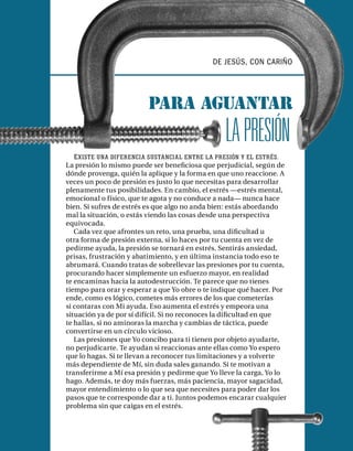 DE JESÚS, CON CARIÑO




                         Para aguantar
                                                 LA PRESIÓN
   E XISTE UNA DIFERENCIA SUSTANCIAL ENTRE LA PRESIÓN Y EL ESTRÉS .
La presión lo mismo puede ser beneﬁciosa que perjudicial, según de
dónde provenga, quién la aplique y la forma en que uno reaccione. A
veces un poco de presión es justo lo que necesitas para desarrollar
plenamente tus posibilidades. En cambio, el estrés —estrés mental,
emocional o físico, que te agota y no conduce a nada— nunca hace
bien. Si sufres de estrés es que algo no anda bien: estás abordando
mal la situación, o estás viendo las cosas desde una perspectiva
equivocada.
   Cada vez que afrontes un reto, una prueba, una diﬁcultad u
otra forma de presión externa, si lo haces por tu cuenta en vez de
pedirme ayuda, la presión se tornará en estrés. Sentirás ansiedad,
prisas, frustración y abatimiento, y en última instancia todo eso te
abrumará. Cuando tratas de sobrellevar las presiones por tu cuenta,
procurando hacer simplemente un esfuerzo mayor, en realidad
te encaminas hacia la autodestrucción. Te parece que no tienes
tiempo para orar y esperar a que Yo obre o te indique qué hacer. Por
ende, como es lógico, cometes más errores de los que cometerías
si contaras con Mi ayuda. Eso aumenta el estrés y empeora una
situación ya de por sí difícil. Si no reconoces la diﬁcultad en que
te hallas, si no aminoras la marcha y cambias de táctica, puede
convertirse en un círculo vicioso.
   Las presiones que Yo concibo para ti tienen por objeto ayudarte,
no perjudicarte. Te ayudan si reaccionas ante ellas como Yo espero
que lo hagas. Si te llevan a reconocer tus limitaciones y a volverte
más dependiente de Mí, sin duda sales ganando. Si te motivan a
transferirme a Mí esa presión y pedirme que Yo lleve la carga, Yo lo
hago. Además, te doy más fuerzas, más paciencia, mayor sagacidad,
mayor entendimiento o lo que sea que necesites para poder dar los
pasos que te corresponde dar a ti. Juntos podemos encarar cualquier
problema sin que caigas en el estrés.
 