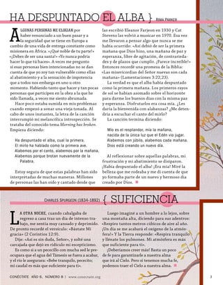 HA DESPUNTADO EL ALBA } R                                                          IMA PARKER




A
      LGUNAS PERSONAS ME ELOGIAN por                 las escribió Eleanor Farjeon en 1930 y Cat
      haber renunciado a un buen pasar y a           Stevens las volvió a musicar en 1970. Esa vez
      la seguridad que se tiene en Europa a          me llevaron a pensar algo que nunca se me
cambio de una vida de entrega constante como         había ocurrido: «Así debió de ser la primera
misionera en África. «¡Qué noble de tu parte!»       mañana que Dios hizo, una mañana de paz y
«¡Debes de ser una santa!» «Yo nunca podría          esperanza, libre de agitación, de contrarieda-
hacer lo que tú haces». A veces me pregunto          des y de plazos que cumplir. ¡Parece increíble!»
si esas personas bien intencionadas no se dan        Entonces recordé una promesa de la Biblia:
cuenta de que yo soy tan vulnerable como ellas       «Las misericordias del Señor nuevas son cada
al abatimiento y a la sensación de impotencia        mañana» (Lamentaciones 3:22,23).
que a todos nos embarga en uno u otro                   La verdad es que el alba había despuntado
momento. Habiendo tanto que hacer y tan pocas        como la primera mañana. Los primeros rayos
personas que participen en la obra a la que he       de sol se habían asomado sobre el horizonte
sido llamada, a veces me siento abrumada.            para darme los buenos días con la misma paz
   Hace poco estaba sumida en mis problemas          y esperanza. Disfrutarlos era cosa mía. ¿Les
cuando empezó a sonar una vieja tonada. Al           daría la bienvenida con alabanzas? ¿Me deten-
cabo de unos instantes, la letra de la canción       dría a escuchar el canto del mirlo?
interrumpió mi melancólica introspección. Se            La canción termina diciendo:
trataba del conocido tema Morning has broken.
Empieza diciendo:                                      Mío es el resplandor, mía la mañana,
                                                       nacida de la única luz que el Edén vio jugar.
   Ha despuntado el alba, cual la primera.             Alabemos con júbilo, alabemos cada mañana.
   El mirlo ha hablado como la primera ave.            Dios está creando un nuevo día.
   Alabemos por el canto, alabemos por la mañana.
   Alabemos porque brotan nuevamente de la          Al reflexionar sobre aquellas palabras, mi
      Palabra.                                    frustración y mi abatimiento se disiparon.
                                                  ¡Había despuntado el alba! ¡Era mía! Miré la
   Estoy segura de que estas palabras han sido belleza que me rodeaba y me di cuenta de que
interpretadas de muchas maneras. Millones         yo formaba parte de un nuevo y hermoso día
de personas las han oído y cantado desde que      creado por Dios.



                   CHARLES SPURGEON (1834–1892)      { SUFICIENCIA

L
     A OTRA NOCHE , cuando cabalgaba de                 Luego imaginé a un hombre a lo lejos, sobre
       regreso a casa tras un día de intenso tra-    una montaña alta, diciendo para sus adentros:
       bajo, me sentía muy cansado y deprimido.      «Respiro tantos metros cúbicos de aire al año.
De pronto recordé el versículo: «Bástate Mi          ¡Un día se me acabará el oxígeno de la atmós-
gracia» (2 Corintios 12:9).                          fera!» Y la Tierra responde: «Respira tranquilo
   Dije: «Así es sin duda, Señor», y solté una       y llénate los pulmones. Mi atmósfera es más
carcajada que dejó en ridículo mi escepticismo.      que suficiente para ti».
   Es como si a un pececillo con mucha sed le pre-      ¡Deberíamos creer más! Basta un poco
ocupara que el agua del Támesis se fuera a acabar,   de fe para garantizarle a nuestra alma
y el río le asegurara: «Bebe tranquilo, pececito;    que irá al Cielo. Pero si tenemos mucha fe,
mi caudal es más que suﬁciente para ti».             podemos traer el Cielo a nuestra alma.

CONÉCTATE AÑO 6, NÚMERO 8 | www.conectate.org                                                           3
 