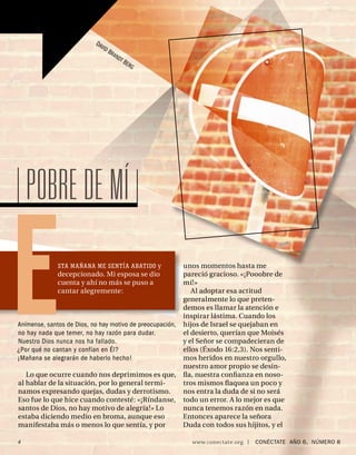 DAV
                                 ID
                                      BR A
                                             ND
                                                  TB
                                                       ERG




    POBRE DE MÍ

E             STA MAÑANA ME SENTÍA ABATIDO y
              decepcionado. Mi esposa se dio
              cuenta y ahí no más se puso a
              cantar alegremente:



Anímense, santos de Dios, no hay motivo de preocupación,
no hay nada que temer, no hay razón para dudar.
Nuestro Dios nunca nos ha fallado.
¿Por qué no cantan y confían en Él?
¡Mañana se alegrarán de haberlo hecho!

   Lo que ocurre cuando nos deprimimos es que,
                                                             unos momentos hasta me
                                                             pareció gracioso. «¡Pooobre de
                                                             mí!»
                                                                Al adoptar esa actitud
                                                             generalmente lo que preten-
                                                             demos es llamar la atención e
                                                             inspirar lástima. Cuando los
                                                             hijos de Israel se quejaban en
                                                             el desierto, querían que Moisés
                                                             y el Señor se compadecieran de
                                                             ellos (Éxodo 16:2,3). Nos senti-
                                                             mos heridos en nuestro orgullo,
                                                             nuestro amor propio se desin-
                                                             ﬂa, nuestra conﬁanza en noso-
al hablar de la situación, por lo general termi-             tros mismos ﬂaquea un poco y
namos expresando quejas, dudas y derrotismo.                 nos entra la duda de si no será
Eso fue lo que hice cuando contesté: «¡Ríndanse,             todo un error. A lo mejor es que
santos de Dios, no hay motivo de alegría!» Lo                nunca tenemos razón en nada.
estaba diciendo medio en broma, aunque eso                   Entonces aparece la señora
manifestaba más o menos lo que sentía, y por                 Duda con todos sus hijitos, y el

4                                                              www.conectate.org   |   CONÉCTATE AÑO 6, NÚMERO 8
 