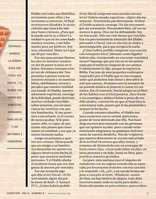 Diablo con todos sus diablillos,   el rey David componer una canción con esa
                 arrimamos unas sillas y los        letra? Habría sonado espantosa: «Algún día me
                 invitamos a conversar. Al ﬁ nal    matarán. Terminarán por derrotarme. Al ﬁ nal
                 terminamos dándoles la razón:      el Diablo acabará conmigo. Un día mis enemi-
                 «Admito que nunca he sido          gos me asesinarán. Pensándolo bien, tal vez no
                 muy buen cristiano. ¿Para qué      merece la pena. Dios me ha defraudado. Soy
                 le puedo servir yo a Dios? La      un fracasado. Más me vale darme por vencido».
                 verdad es que no he cosechado      Esa era precisamente la intención del Diablo,
                 muchos triunfos, y me falta        persuadir a David, con un aluvión de dudas y
 E NTONCES       mucho para ser perfecto. Soy       autocompasión, para que arrojara la toalla.
                 una calamidad. Mejor será que         ¿Cómo habría podido componer una canción
  APARECE        me dé por vencido».                con semejante letra? ¡Menudo canto lúgubre
                    Eso nos pasa porque ﬁjamos      habría sido, interpretado en una triste tonalidad
LA SEÑORA        los ojos en nosotros mismos        menor! Supongo que por eso no se encuentra
                 en vez de poner la mira en el      nada por el estilo en ninguno de sus salmos.
 D UDA CON       Señor. Hacemos introspección       Evidentemente lo dijo, porque lo registra la
                 en vez de cielospección. Nos       Biblia. Fue uno de esos pequeños exabruptos
TODOS SUS        ponemos a pensar tanto en          inspirados por el Diablo que se nos escapan
                 nosotros mismos y en nuestras      antes que podamos reaccionar y descubrir lo
HIJITOS , Y EL   faltas, debilidades, errores y     mal que suenan. Al menos tuvo la sensatez de
                 pecados que nuestra realidad       no ponerle música ni ponerse a cantar en esa
D IABLO CON      nos hunde. El Diablo, nuestro      tónica. Por el contrario, David adopta en el libro
                 adversario espiritual, enemigo     de los Salmos una actitud positiva. Hace frente
TODOS SUS        de la felicidad, puede decirnos    a sus enemigos y alaba al Señor a pesar de sus
                 muchas verdades horribles          diﬁcultades, convencido de que al ﬁ nal Dios lo
DIABLILLOS ,     sobre nosotros, eso sin men-       solucionará todo, puesto que lo ha prometido y
                 cionar las mentiras con que        siempre lo ha hecho.
ARRIMAMOS        nos bombardea. Si nos pone-           Cuando estamos abatidos, el Diablo nos
                 mos a escucharlo, es el cuento     hace enojarnos con la verdad, pues está a
UNAS SILLAS      de nunca acabar. Si le pres-       punto de verse derrotado por ella. Nos hace
                 tamos oído, es capaz de pin-       disgustarnos precisamente con las personas
   Y LOS         tarnos aún peores que como         que nos quieren ayudar, pues cuando están
                 somos en realidad, y eso que ya    intentando alegrarnos no podemos disfrutar
INVITAMOS A      somos bastante malos.              tanto de nuestra desdicha. Nos da vergüenza
                    Luego escuchamos a quie-        que nuestro derrotismo se vea tan mal al lado
CONVERSAR .      nes nos critican. Hasta puede      de la actitud victoriosa que ellas tienen, y
                 que un amigo o un familiar         tratamos de disimularlo con un arranque de
                 nos desanime sin querer con        furia contra ellas, o buscando faltas en ellas, en
                 alguna observación hecha al        otras personas y en todo, hasta en Dios, para
                 pasar que nosotros malinter-       justiﬁcar nuestros gruñidos.
                 pretamos. Y el Diablo abulta          Así pues, esta mañana tuve el impulso de
                 el incidente hasta que nos dan     enfadarme con mi esposa cuando ella se esme-
                 ganas de darnos por vencidos.      raba por levantarme el ánimo con esa canción,
                    Eso me recuerda algo            y le respondí: «Ah, ¿sí?», y en son de broma me
                 que dijo el rey David: «Al ﬁ n     puse a cantarla al revés: «Ríndanse, santos
                 seré muerto algún día por          de Dios, no hay motivo de alegría, todo debe
                 la mano de Saúl» (1 Samuel         hacernos temer, todo es razón para dudar...»
                 27:1). ¿Cómo habría podido         Hasta ahí sonaba un poco cómico, pues eviden-

CONÉCTATE AÑO 6, NÚMERO 8 | www.conectate.org                                                        5
 