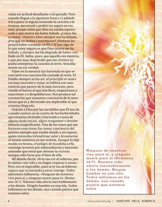ciaba mi actitud desaﬁante y mi pecado. Pero
cuando llegué a la siguiente frase y vi adónde
iría a parar si seguía cantando la canción a la
inversa, me asusté y preferí no seguir en esa
veta; porque sabía que Dios no estaba equivo-
cado y que nunca me había fallado. ¿Cómo iba
a cantar: «Nuestro Dios siempre nos ha fallado.
¿Por qué no dudan y murmuran? ¡Mañana les
pesará haber conﬁado en Él!»? Si hay algo de
lo que estoy seguro es que Dios nunca me ha
fallado, y siempre me he alegrado de haber con-
ﬁado en Él. Sabía, pues, que aquello era mentira,
y que por muy deprimido que me sintiera no
podía interpretar la canción al revés. Sencilla-
mente no era verdad.
   Fíjate en la mentira tan horrenda en que se
convierte esa cancioncilla cantada al revés. El
Diablo siempre actúa así: al principio se mues-
tra muy inocente y veraz; se inﬁ ltra con una
tontería que parece de lo más inocente; pero
viendo el horror al que nos lleva, empezamos a
reaccionar y a despabilarnos. Nos produce tal
conmoción que tomamos conciencia de lo men-
tiroso que es y del estado tan deplorable al que
estamos llegando.
   Gracias a Dios por las sacudidas que Él nos da
cuando caemos en la cuenta de las barbaridades
que estamos diciendo y haciendo a causa de
alguna duda inicial, algún resquemor o desobe-
diencia insigniﬁcante. Una de las cosas que me
hicieron reaccionar fue tomar conciencia del
pésimo ejemplo que estaba dando a mi esposa,
quien intentaba infundirme valor y levantarme
el ánimo mientras yo me resistía. Aunque lo dije
medio en broma, el peligro de hundirla a ella
conmigo terminó por sobresaltarme y hacerme
entender que tenía que obtener la victoria            Ninguno de nosotros
aunque sólo fuese por el bien de ella.                v ive para sí, y ninguno
   Mi abuelo decía: «Si te vas a ir al inﬁerno, por   muere para sí (Romanos
lo menos vete solo y no hagas tropezar a otros».      14 :7 ) . Nu e s t r a v i d a
Pero eso es imposible, pues si te vas al inﬁerno      afecta inev itablemente
seguro que arrastrarás a otros contigo. Todos         a los demás. Ningún
ejercemos inﬂuencia. «Ninguno de nosotros             hombre es una isla.
vive para sí, y ninguno muere para sí» (Roma-         To do s i n f l u i m o s e n l o s
nos 14:7). Nuestra vida afecta inevitablemente        d e m á s , a u n c u a n do
a los demás. Ningún hombre es una isla. Todos         parece que estamos
inﬂuimos en los demás, aun cuando parece que          s ol o s .
estamos solos.

6                                                     www.conectate.org   |   CONÉCTATE AÑO 6, NÚMERO 8
 