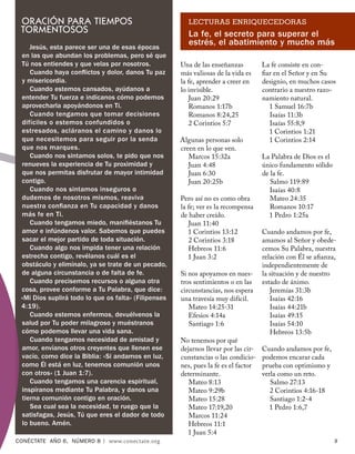 ORACIÓN PARA TIEMPOS                                    LECTURAS ENRIQUECEDORAS
 TORMENTOSOS                                             La fe, el secreto para superar el
    Jesús, esta parece ser una de esas épocas
                                                         estrés, el abatimiento y mucho más
 en las que abundan los problemas, pero sé que
 Tú nos entiendes y que velas por nosotros.           Una de las enseñanzas          La fe consiste en con-
    Cuando haya conﬂictos y dolor, danos Tu paz       más valiosas de la vida es     ﬁar en el Señor y en Su
 y misericordia.                                      la fe, aprender a creer en     designio, en muchos casos
    Cuando estemos cansados, ayúdanos a               lo invisible.                  contrario a nuestro razo-
 entender Tu fuerza e indícanos cómo podemos             Juan 20:29                  namiento natural.
 aprovecharla apoyándonos en Ti.                         Romanos 1:17b                 1 Samuel 16:7b
    Cuando tengamos que tomar decisiones                 Romanos 8:24,25               Isaías 11:3b
 difíciles o estemos confundidos o                       2 Corintios 5:7               Isaías 55:8,9
 estresados, acláranos el camino y danos lo                                            1 Corintios 1:21
 que necesitemos para seguir por la senda             Algunas personas solo            1 Corintios 2:14
 que nos marques.                                     creen en lo que ven.
    Cuando nos sintamos solos, te pido que nos           Marcos 15:32a               La Palabra de Dios es el
 renueves la experiencia de Tu proximidad y              Juan 4:48                   único fundamento sólido
 que nos permitas disfrutar de mayor intimidad           Juan 6:30                   de la fe.
 contigo.                                                Juan 20:25b                    Salmo 119:89
    Cuando nos sintamos inseguros o                                                     Isaías 40:8
 dudemos de nosotros mismos, reaviva                  Pero así no es como obra          Mateo 24:35
 nuestra conﬁanza en Tu capacidad y danos             la fe; ver es la recompensa       Romanos 10:17
 más fe en Ti.                                        de haber creído.                 1 Pedro 1:25a
    Cuando tengamos miedo, maniﬁéstanos Tu               Juan 11:40
 amor e infúndenos valor. Sabemos que puedes             1 Corintios 13:12           Cuando andamos por fe,
 sacar el mejor partido de toda situación.               2 Corintios 3:18            amamos al Señor y obede-
    Cuando algo nos impida tener una relación            Hebreos 11:6                cemos Su Palabra, nuestra
 estrecha contigo, revélanos cuál es el                  1 Juan 3:2                  relación con Él se aﬁanza,
 obstáculo y elimínalo, ya se trate de un pecado,                                    independientemente de
 de alguna circunstancia o de falta de fe.            Si nos apoyamos en nues-       la situación y de nuestro
    Cuando precisemos recursos o alguna otra          tros sentimientos o en las     estado de ánimo.
 cosa, provee conforme a Tu Palabra, que dice:        circunstancias, nos espera        Jeremías 31:3b
 «Mi Dios suplirá todo lo que os falta» (Filipenses   una travesía muy difícil.         Isaías 42:16
 4:19).                                                  Mateo 14:25-31                 Isaías 44:21b
    Cuando estemos enfermos, devuélvenos la              Efesios 4:14a                  Isaías 49:15
 salud por Tu poder milagroso y muéstranos               Santiago 1:6                   Isaías 54:10
 cómo podemos llevar una vida sana.                                                     Hebreos 13:5b
    Cuando tengamos necesidad de amistad y            No tenemos por qué
 amor, envíanos otros creyentes que llenen ese        dejarnos llevar por las cir-   Cuando andamos por fe,
 vacío, como dice la Biblia: «Si andamos en luz,      cunstancias o las condicio-    podemos encarar cada
 como Él está en luz, tenemos comunión unos           nes, pues la fe es el factor   prueba con optimismo y
 con otros» (1 Juan 1:7).                             determinante.                  verla como un reto.
    Cuando tengamos una carencia espiritual,             Mateo 8:13                     Salmo 27:13
 inspíranos mediante Tu Palabra, y danos una             Mateo 9:29b                    2 Corintios 4:16-18
 tierna comunión contigo en oración.                     Mateo 15:28                    Santiago 1:2-4
    Sea cual sea la necesidad, te ruego que la           Mateo 17:19,20                 1 Pedro 1:6,7
 satisfagas, Jesús, Tú que eres el dador de todo         Marcos 11:24
 lo bueno. Amén.                                         Hebreos 11:1
                                                        1 Juan 5:4
CONÉCTATE AÑO 6, NÚMERO 8 | www.conectate.org                                                                   9
 