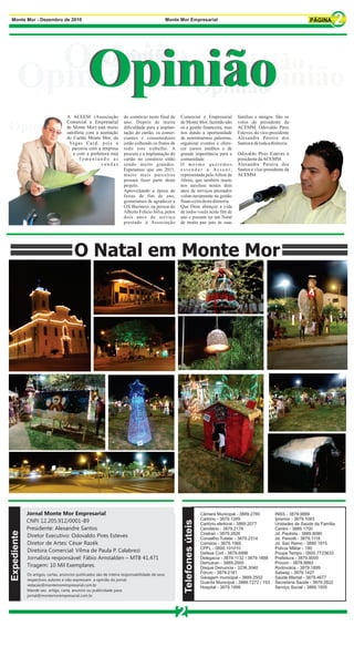 Monte Mor - Dezembro de 2010                                                                   Monte Mor Empresarial




        Opinião Opinião
          Opinião
           Opinião                                                      Opinião

      Opinião Opinião
            Opinião Opinião
                                   A ACEEM (Associação              do comércio neste final de       Comercial e Empresarial               famílias e amigos. São os
                                   Comercial e Empresarial          ano. Depois de muita             de Monte Mor, fazendo não             votos do presidente da
Opinião                            de Monte Mor) está muito
                                   satisfeita com a aceitação
                                                                    dificuldade para a implan-
                                                                    tação do cartão, os comer-
                                                                                                     só a gestão financeira, mas
                                                                                                     nos dando a oportunidade
                                                                                                                                           ACEMM, Odovaldo Pires
                                                                                                                                           Esteves, do vice-presidente
                                   do Cartão Monte Mor, da          ciantes e consumidores           de ministrarmos palestras,            Alexandre Pereira dos
                                    Vegas Card, pois a              estão colhendo os frutos de      organizar eventos e ofere-            Santos e de toda a diretoria.
                                      parceria com a empresa        todo este trabalho. A            cer cursos inéditos e de
                                       e com a prefeitura está      procura e a implantação do       grande importância para a             Odovaldo Pires Esteves é
                                          fomentando as             cartão no comércio estão         comunidade.                           presidente da ACEMM
                                                     vendas         sendo muito grandes.             O mesmo queremos                      Alexandre Pereira dos
                                                                    Esperamos que em 2011,           estender a Assent,                    Santos é vice-presidente da
                                                                    muito mais parceiros             representada pelo Aílton de           ACEMM
                                                                    possam fazer parte deste         Abreu, que também muito
                                                                    projeto.                         nos auxiliou nestes dois
                                                                    Aproveitando a época de          anos de serviços prestados
                                                                    festas de fim de ano,            volun-tariamente na gestão
                                                                    gostaríamos de agradecer a       finan-ceira desta diretoria.
                                                                    OX Business, na pessoa do        Que Deus abençoe a vida
                                                                    Alberto Felício Silva, pelos     de todos vocês neste fim de
                                                                    dois anos de serviço             ano e possam ter um Natal
                                                                    prestado à Associação            de muita paz juto às suas




                                        O Natal em Monte Mor




             Jornal Monte Mor Empresarial                                                                                Câmara Municipal - 3889.2780           INSS - 3879.9889
                                                                                                                         Cartório - 3879.1269                   Ipremor - 3879.1083
             CNPJ 12.205.912/0001-89
                                                                                                       Telefones úteis




                                                                                                                         Cartório eleitoral - 3889.2077         Unidades de Saúde da Família
             Presidente: Alexandre Santos                                                                                Cemitério - 3879.2176                  Centro - 3889.1700
Expediente




                                                                                                                         Ciretran - 3879.2826                   Jd. Paulista - 3889.8080
             Diretor Executivo: Odovaldo Pires Esteves                                                                   Conselho Tutelar - 3879.2314           Jd. Paviotti - 3879.1118
             Diretor de Artes: César Razék                                                                               Correios - 3879.1066                   Jd. San Remo - 3889.1915
                                                                                                                         CPFL - 0800.101010                     Polícia Militar - 190
             Diretora Comercial: Vilma de Paula P. Calabrezi                                                             Defesa Civil - 3879.6996               Poupa Tempo - 0800.7723633
             Jornalista responsável: Fábio Amstalden – MTB 41.471                                                        Delegacia - 3879.1132 / 3879.1888      Prefeitura - 3879.9000
                                                                                                                         Demutran - 3889.2000                   Procon - 3879.9883
             Tiragem: 10 Mil Exemplares.                                                                                 Disque Denuncia - 3236.3040            Rodoviária - 3879.1899
             Os artigos, cartas, anúncios publicados são de inteira responsabilidade de seus                             Fórum - 3879.2161                      Sabesp - 3879.1427
                                                                                                                         Garagem municipal - 3889.2502          Saúde Mental - 3879.4677
             respectivos autores e não expressam a opinião do jornal.
                                                                                                                         Guarda Municipal - 3889.7272 / 153     Secretaria Saúde - 3879.2822
             redacao@montemorempresarial.com.br
                                                                                                                         Hospital - 3879.1999                   Serviço Social - 3889.1505
             Mande seu artigo, carta, anuncio ou publicidade para:
             jornal@montemorempresarial.com.br




                                                                                                   2
 