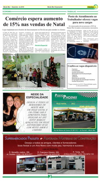 Monte Mor - Dezembro de 2010                                                         Monte Mor Empresarial


ECONOMIA                                                                                                                         TRABALHO


                                                                                                                                  Posto de Atendimento ao
 Comércio espera aumento                                                                                                         Trabalhador oferece vagas
                                                                                                                                     para nove cargos
de 15% nas vendas de Natal                                                                                                         Os interessados devem procurar o PAT de
                                                                                                                                 Monte Mor levando os documentos necessários
Lojas implantam novo horário de funcionamento no fim de ano para atender os clientes                                             O PAT (Posto de Atendimento    dirigir ao PAT, que fica no
O Natal de 2010 deve ser      momento econômico da            mesmo uma semana antes do       definiram um horário especial      ao Trabalhador) de Monte       Mais Fácil, na Rua Siqueira
gordo para os comerciantes    cidade e no recém-lançado       Natal. “Está melhor que o ano   de atendimento. Desde o            Mor oferece vagas para nove    Campos, 65, no Centro de
de Monte Mor. Pelo menos      Cartão Monte Mor. “Todos os     passado, superou a nossa        início de dezembro, as lojas       cargos. (Confira no quadro a   Monte Mor, levando o RG,
essa é a expectativa do       anos as vendas sempre           expectativa. Tanto que já       têm ficado abertas até a noite     baixo). As vagas estavam       CPF e Carteira de Trabalhado.
presidente da ACEEM           crescem uns 6%. Com o bom       atingi a minha meta de vendas   e funcionando aos sábados e        disponíveis no dia 20 de
(Associação Comercial e       momento da economia não         para o mês. O cartão Monte      domingos até o período da          dezembro e estão sujeitas ao   Mais informações pelos
Empresarial de Monte Mor)     tem porque ser diferente. Mas   Mor ajudou bastante”, analisa   tarde. Nestes dias que             preenchimento.                 telefones 3879.6272 e
Odovaldo Pires Esteves, que   como este ano temos o Cartão    Leni.                           antecedem o Natal, o               Os interessados devem se       3879.6263.
                                                                                                                                                                                      Divulgação
calcula um aumento de até     Monte Mor, acredito que o                                       comércio vai abrir até às 22h
15% no volume de vendas.      crescimento chegue a 15%”,                                      até o dia 23 e até ás 18h no dia
Nas lojas, há quem já tenha   justifica Esteves.
                                                              Horário Especial                24. Nos dias 25 e 26, as lojas
atingido a meta de vendas     A vendedora líder da loja                                       vão estar fechadas, mas
ainda na metade do mês.       Opção Móveis, Leni Tessari      Para atender melhor os          reabrem no dia 27
De acordo com Esteves, o      de Oliveira, já comemorava o    consumidores nesta época do     funcionando até às 19h até o
otimismo se baseia no bom     bom desempenho de vendas        ano, os comerciantes            dia 30.

                                                                                                                        MME




                                                                                                                                  Confira as vagas disponíveis:
                                                                                                                                      ·   Faxineiro
                                                                                                                                      ·   Farmacêutico
                                                                                                                                      ·   Auxiliar de farmácia
                                                                                                                                      ·   Alimentador de linha de produção
                                                                                                                                      ·   Vigilante
                                                                                                                                      ·   Jardineiro
                                                                                                                                      ·   Motorista de caminhão
                                                                                                                                      ·   Encarregado de manutenção mecânica
                                                                                                                                      ·   Auxiliar de escritório

                                                                                                                                  * Vagas existentes em 20/12. Disponibilidade sujeita
                                                                                                                                                 ao não preenchimento

   Leni e as vendedoras da Opção Móveis comemoram as boas vendas neste fim de ano. As expectativas foram superadas




                                               NEIDE DA
                                            ESPECIALIDADE
                                           DESEJA À TODOS OS
                                             MORADORES DE
                                              MONTE MOR
                                           UM FELIZ NATAL E
                                            UM ÓTIMO 2011 E
                                            APROVEITA PARA
                                            DESEJAR AO SEU
                                             NOIVO MARCOS
                                          GONÇALVES UM FELIZ
                                           ANIVERSÁRIO (17.12)
                                           COM MUITO AMOR E
                                               CARINHO.




                                                                                         3
 