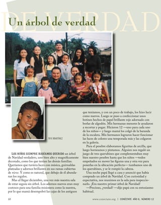 DE VERDAD
Un árbol de verdad




                                                         que teníamos, y con un poco de trabajo, los hizo lucir
                                                         como nuevos. Luego se puso a confeccionar unos
                                                         botines hechos de papel brillante rojo adornado con
                                                         borlas de algodón. Mis hermanas menores le ayudaron
                                                         a recortar y pegar. Hicieron 12 —uno para cada uno
                                                         de los niños— y luego mamá los colgó de la baranda
                                                         de la escalera. Mis hermanos lograron hacer funcionar
                              NYX MARTÍNEZ               las luces de colores una temporada más y las colgaron
                                                         en la galería.
                                                            Para el pesebre elaboramos ﬁguritas de arcilla, que
                                                         luego horneamos y pintamos. Alguien nos regaló un
   L OS NIÑOS SIEMPRE HABÍAMOS QUERIDO un árbol          juego de tres querubines que complementaban muy
de Navidad verdadero, uno bien alto y magníﬁcamente      bien nuestro pesebre hasta que los niños —todos
decorado, como los que tenían las demás familias.        empeñados en mover las ﬁguras una y otra vez para
Queríamos que tuviera luces con música, guirnaldas       ponerlas en la ubicación perfecta— tumbamos uno de
plateadas y adornos brillantes en sus ramas cubiertas    los querubines, y se le rompió la cabeza.
de nieve. Y como es natural, que debajo de él abunda-       Una noche papá llegó a casa y anunció que había
ran los regalos.                                         comprado un árbol de Navidad. Con curiosidad y
   Mas al llegar diciembre, una vez más nuestra sala     expectativa, nos reunimos en la sala para inspeccio-
de estar seguía sin árbol. Los adornos nuevos eran muy   narlo. ¡Era nuestro primer árbol de Navidad!
costosos para una familia misionera como la nuestra,        —Precioso, ¿verdad? —dijo papá con su entusiasmo
por lo que mamá desempolvó las cajas de los antiguos     habitual.

10                                                              www.conectate.org   |   CONÉCTATE AÑO 6, NÚMERO 12
 