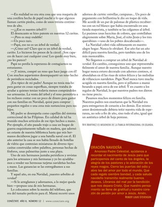 —En realidad no era otra cosa que una maqueta de         adornos de cartón: estrellas, campanas... Un poco de
una conífera hecha de papel maché o lo que algunos          pegamento con brillantina le dio un toque de vida.
llaman cartón piedra, como de unos treinta centíme-         Me acordé de un par de palomas de plástico recubier-
tros de alto.                                               tas con un tul blanco que había encontrado en una
   —¡¡¡Ese es nuestro árbol???                              tienda mayorista, y también se las colgamos al árbol.
   El desencanto se hizo patente en nuestras 12 caritas.    Le pusimos unas lucecitas de colores, que centellaban
   —¡Pero es muy endeble!                                   alegremente sobre María, José, el niño Jesús y los tres
   —Un poco raro.                                           querubines —uno de los pobres descabezado—.
   —Papá, eso no es un árbol de verdad.                        La Navidad cobró vida súbitamente en nuestro
   —¿Cómo así? Claro que es un árbol de verdad,             alegre hogar. Nunca lo olvidaré. Ese año fue un año
cariño. Lo hicieron los presos de la cárcel. ¡Son capa-     difícil para nuestra familia, pero también uno de los
ces de hacer casi cualquier cosa! Les quedó muy bien,       más memorables.
¿no les parece?                                                No llegamos a comprar un árbol de Navidad de
   Papá no perdía la esperanza de contagiarnos su           verdad. En cambio, conseguimos uno que representaba
entusiasmo.                                                 ﬁelmente el amor de nuestra familia. Aunque nuestro
   —¡Y miren, compré un reno que hace juego con él!         hogar nunca estuvo decorado con adornos costosos, sí
Con muchos aspavientos desempaquetó un reno hecho           abundaban en él las risas de niños felices y las melodías
de periódicos reciclados.                                   de villancicos navideños. Papá Noel nunca tuvo mucha
   ¡Era típico de mi padre! Aunque no tenía mucho           acogida en nuestra familia, pero sí pillamos a mamá
para gastar en cosas superﬂuas, siempre trataba de          besando a papá cerca de ese árbol. Y en cuanto a los
ayudar a quienes tenían todavía menos comprándoles          regalos de Navidad, lo que nuestros padres nos dieron
sus artesanías. La venta del árbol y el reno permitiría a   no tiene precio.
los reclusos contar con un poco de dinero para gastar          Pasamos muchos momentos felices en familia.
con sus familias en Navidad, quizá para comprar             Nuestros padres nos enseñaron que la Navidad era
pequeños regalos o una cena más sustanciosa para sus        para entregarnos de corazón a los demás. Ese mismo
hijos.                                                      amor desinteresado debiera teñir nuestra vida de espe-
   Mi padre se desempeña como capellán del sistema          ranza, no solo a ﬁn de año, sino todo el año, igual que
correccional de las Filipinas. En calidad de tal ha         un auténtico árbol de hoja perenne.
reunido muchos artículos de ese tipo hechos a mano.
Por ejemplo, el año pasado trajo a casa un buque de         NYX MARTINEZ ES MISIONERA DE L A FAMILIA INTERNACIONAL EN UGANDA .
guerra exquisitamente tallado en madera, que adornó
un estante de nuestra biblioteca hasta que mis her-
manos decidieron jugar a una batalla naval con él. El
año anterior la casa se nos había llenado de botellas
de vidrio que contenían miniaturas de diverso tipo:
casitas construidas sobre palaﬁtos, personas hechas de             ORACIÓN NAVIDEÑA
fósforos, unas palmeritas junto a una playa.                          Amoroso Padre Celestial, ayúdanos a
   Uno de mis hermanos juntaba periódicos y revistas               recordar el nacimiento de Jesús para que
para los artesanos y mis hermanas y yo les ayudába-                participemos del canto de los ángeles, la
mos a vender sus hermosas tarjetas navideñas hechas                alegría de los pastores y la adoración de los
a mano. Las ganancias se las entregábamos a sus                    reyes magos. Cierra las puertas del odio y
familias.                                                          abre las del amor por todo el mundo. Que
   Y aquel año, en esa Navidad, ¡nuestro arbolito de               cada regalo siembre bondad, y cada saludo
verdad!                                                            navideño transmita realmente buenos
   —Si lo arreglamos y adornamos, a lo mejor queda                 deseos. Líbranos del mal por la bendición
bien —propuso una de mis hermanas.                                 que nos depara Cristo. Que nuestro pensa-
   Lo colocamos sobre la mesita del teléfono, que                  miento se llene de gratitud y nuestro cora-
era del tamaño perfecto para él. Mamá recortó unos                 zón de perdón por amor a Jesús. Amén.
                                                                                            ROBERT LOUIS S TEVENSON
CONÉCTATE AÑO 6, NÚMERO 12 | www.conectate.org                                                                             11
 