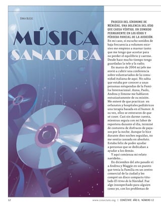 ERIKA BLECIC
                                  PADEZCO DEL SÍNDROME DE
                               M ÉNIÈRE , UNA DOLENCIA DEL OÍDO




     MÚSICA
                               QUE CAUSA VÉRTIGO , UN ZUMBIDO
                               PERMANENTE EN LOS OÍDOS Y
                               PÉRDIDA PARCIAL DE LA AUDICIÓN.
                               En mi caso, si escucho sonidos de
                               baja frecuencia a volumen exce-



     SANADORA
                               sivo me empiezo a marear tanto
                               que me tengo que acostar para
                               no perder el equilibrio y caerme.
                               Desde hace mucho tiempo tengo
                               guardadas la tele y la radio.
                                  En marzo de 2004 mi jefe me
                               envió a cubrir una conferencia
                               sobre voluntariados de la comu-
                               nidad italiana de aquí. No sabía
                               que estaba por conocer a unas
                               personas estupendas de la Fami-
                               lia Internacional. Anna, Paolo,
                               Andrea y Simone me hablaron
                               entusiastamente de su misión.
                               Me enteré de que practican en
                               orfanatos y hospitales pediátricos
                               una terapia basada en el humor. A
                               su vez, ellos se enteraron de que
                               sé coser. Casi sin darme cuenta,
                               mientras seguía con mi labor de
                               reportera durante el día, terminé
                               de costurera de disfraces de paya-
                               sos por la noche. Aunque lo hice
                               durante diez noches seguidas, no
                               me sentía cansada en absoluto.
                               Estaba feliz de poder ayudar
                               a personas que se dedicaban a
                               ayudar a los demás.
                                  Y aquí comienza mi relato
                               navideño…
                                  En diciembre del año pasado vi
                               a Andrea y Maggie en un puesto
                               que tenía la Familia en un centro
                               comercial de la ciudad y les
                               compré un disco compacto titu-
                               lado El ritmo de la Navidad. Fue
                               algo insospechado para alguien
                               como yo, con los problemas de


12                  www.conectate.org   |   CONÉCTATE AÑO 6, NÚMERO 12
 