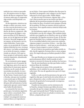audición tan crónicos que pade-       en mi bolso. Como apenas faltaban dos días para la
cía. ¡Ni siquiera tenía un repro-     Navidad, les pregunté a mis colegas si no les impor-
ductor de discos compactos! Pero      taba que lo tocara para todos. Nadie objetó.
al menos sabía que al comprarles         Al cabo de unos 20 minutos, alguien dijo: «¡Gra-
algo estaba contribuyendo a su        cias! ¡Hacía mucho que no me sentía tan bien!»
misión.                               Además de las presiones propias de editar un perió-
   Al día siguiente, mientras me      dico todos los días, el nuestro está siempre al borde
dirigía a cubrir una nota, entré      de la quiebra. El clima en nuestra oficina suele ser
en una casa de electrónica y casi     muy tenso. Pero aquella música celestial aflojó toda
sin pensarlo salí con un repro-       la tirantez.
ductor de discos compactos. ¡Me          En Nochebuena regalé otra copia de El ritmo de
moría de ganas de llegar a casa       la Navidad a una de mis colegas. Ella también había
para escuchar el CD! Apenas lo        sufrido una tragedia en su familia y aún no se había
puse, un río de lágrimas me bañó      recuperado. No lograba encontrar la paz. El día des-
el rostro. Recordé imágenes de        pués de Navidad vino a trabajar radiante de alegría.
mi esposo, mi hermana y mi tía,       Yo no recordaba haberla visto nunca tan contenta.
todos fallecidos. Cuatro años         «Apenas empecé a escuchar el disco —me dijo, dán-
antes, en un período de 13 meses,     dome un fuerte abrazo— sentí que se me aliviaba la
habían fallecido los tres, víctimas   tristeza y hasta empecé a cantar y bailar».
del cáncer. Los había acompañado         Al ver el efecto tan positivo que había tenido en      Cu a n to
en su lecho de muerte, compar-        ella, decidí regalarle el mismo disco a otros amigos
tiendo su calvario. Sé lo que es      míos. No importaba que ya hubiera pasado la Navi-         más lo
hacer propio el sufrimiento ajeno,    dad.
sentirse impotente, abandonado           Uno que llevaba ya un tiempo en una situación          oía y
y quedarse solo.                      particularmente difícil «halló sentido al sufri-
   En un momento quise apagar         miento y encontró la forma de recobrar las fuerzas».      lloraba,
lo que parecía ser el causante de        Uno de mis familiares me dijo que había vuelto a
mis lágrimas, pero al ver que no      sentirse lleno de vitalidad.                              más
podía alzar la mano para apretar         Otra amiga mía se pasa el día cantando las
el botón, me di cuenta de que         melodías, y se le endulzó la cara de vinagre que          paz me
necesitaba escucharlo. Lo escu-       solía tener. No cesa de agradecerme que se lo haya
ché una y otra vez durante más        regalado.                                                 inundaba
de dos horas. Cuanto más lo oía          A ella y a cada una de las personas a las que se lo
y lloraba, más paz me inundaba        regalé les dije que el solo hecho de verlos felices, en   y más
y más sentía que se liberaba mi       paz y dispuestos a dar y recibir amor era la mayor
alma. Finalmente me despojaba         muestra de gratitud y la más grande recompensa            sentía
del peso del sufrimiento y la des-    que podía imaginar.
esperación que por cuatro largos         Cuando me encuentro con los misioneros de              que se
años había llevado dentro.            la Familia, siempre bromeo que deben de estar
   La sensación fue tan estu-         cansados de que les compre siempre el mismo disco.        liberaba
penda que a la mañana siguiente       Pero ¿qué más puedo hacer? Todas las personas
quise volver a escucharlo. Pero,      que conozco que lo han escuchado se sienten más           mi alma
¿cómo podré escucharlo en el          felices, ¡empezando por mí!
trabajo?, me pregunté mientras
metía el disco y el reproductor


CONÉCTATE AÑO 6, NÚMERO 12 | www.conectate.org                                                              13
 