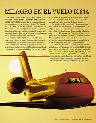 MILAGRO EN EL VUELO IC814
     L A N AVIDAD ES UNA ÉPOCA DEL AÑO EN QUE D IOS   montañas de Afganistán. Nos descorazonamos
CONSIGUE QUE EL MUNDO LE PRESTÉ MÁS ATENCIÓN          aún más al enterarnos de que uno de nuestros
QUE DE COSTUMBRE al recordar el milagro del pese-     queridos amigos se encontraba a bordo.
bre, el nacimiento de Jesús en Belén. Es que el          Me resulta difícil describir lo que sucedió en
solo hecho de pensar en ese acto de intervención      ese momento. Se apoderó de mí la idea de que
divina nos reaviva la esperanza. Cualesquiera que     alguien que conocía bien, que tenía esposa y
sean los problemas que hayamos enfrentado a lo        dos hijos, corría el riesgo de perder la vida junto
largo del año, la Navidad aún trae consigo la espe-   con otros 120 pasajeros. Casi sin detenerme a
ranza de que todo se va a solucionar.                 pensarlo, me puse de rodillas y comencé a rezar.
   La mañana de Navidad del año 2.000 esa             Nunca antes había orado así. Era como si todo
esperanza estuvo a punto de apagarse en nuestra       mi ser se hubiera transformado en una plegaria
comunidad de la Familia Internacional de Nueva        mientras rogaba al Altísimo que interviniera.
Delhi (India). Nos enteramos por las noticias que        Los actores, bailarines y artistas del espectá-
un avión de Indian Airlines había sido secuestrado    culo tienen un lema que hemos adoptado también
y desviado a la lejana ciudad de Kandahar, en las     en nuestro voluntariado, pues siempre hay gente
                                                      que cuenta con nosotros para algo: «Pase lo que
                                                       pase, tenemos que seguir adelante». Así que
                                                        hicimos las presentaciones navideñas benéﬁcas
                                                        que teníamos programadas para ese día: una
                                                       en un orfanato, una en una prisión y otra en un




14                                                          www.conectate.org   |   CONÉCTATE AÑO 6, NÚMERO 12
 