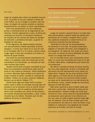 ROHIT KUMAR                                            Los secuestradores amenazaron

hogar de acogida para niños con pasados traumá-        con ma tar a un pasajero
ticos. Al pensar en los que estaban a bordo del
vuelo IC814, se nos encogía el corazón, pero las       cada hora hasta que se les
risas y la alegría de quienes asistían a nuestras
presentaciones nos daban un alivio momentáneo.         concedieran sus demandas.
   Entre una presentación y la otra orábamos
juntos e individualmente por la seguridad de los
rehenes. Cuando regresamos a casa, el clima que           Luego me serené y procuré hacer a un lado toda
imperaba era sombrío. El secuestro estaba en           idea preconcebida y apartar todos los demás pen-
los titulares de las noticias de todos los canales     samientos de mi mente; y esperé. Poco a poco,
de televisión y periódicos del país. La gente no       Sus palabras empezaron a cobrar forma en mi
hablaba de otra cosa.                                  conciencia mientras las iba anotando.
   El día siguiente nos deparó peores noticias.           «Detendré la mano de los secuestradores.
Los secuestradores habían ejecutado al primer          No perecerá ni uno más. He puesto poderosos
pasajero: un joven que volvía de su luna de miel       ángeles en derredor del avión, que protegerán a
en el Himalaya. Me fui a mi cuarto y rompí a llorar.   los pasajeros. No dejen de orar, pues sus oracio-
Luego rogué a Dios que consolara a la viuda y la       nes crean un campo de fuerza alrededor de ellos.
familia de aquel hombre.                               Verán a su amigo salir del avión».
   Esa tarde los secuestradores amenazaron con            Fue un mensaje breve, pero sumamente conso-
matar a un pasajero cada hora hasta que se les         lador. Lo único que necesitaba era creer en lo que
concedieran sus demandas. La situación se veía         el Señor había dicho, cualesquiera que fueran las
más ominosa que nunca.                                 circunstancias.
   Aquella noche tenía una gran necesidad de que          Me aferré a aquella promesa de Jesús durante
Dios me tranquilizara haciéndome saber que Él          los cinco días siguientes. Al ﬁnal, el incidente del
tenía en Sus manos la situación. Todos sentíamos       secuestro terminó exactamente como Jesús me
lo mismo. Mientras daba vueltas en la cama sin         había dicho. Ninguno de los otros rehenes sufrió
poder conciliar el sueño, recordé un versículo de      daño alguno y la noche del 31 de diciembre los
la Biblia: «Pedid y se os dará; buscad y hallaréis;    liberaron. Cuando nos reunimos frente al televi-
llamad y se os abrirá» (Mateo 7:7).                    sor para ver la transmisión en vivo del retorno de
   Decidí hacer algo que había hecho muchas            los rehenes a casa, nuestro amigo fue la primera
veces: pedir a Jesús un mensaje concreto que me        persona en salir del avión.
ayudara a ver la situación como la veía Él. Encon-        Más tarde supimos lo que el Señor había que-
tré un lapicero y abrí el cuaderno donde apunto        rido decir cuando dijo: «Detendré la mano de los
todo lo que considero que Jesús me dice acerca         secuestradores». Nuestro amigo nos contó que,
de muchas situaciones personales, y recé: «Jesús,      durante la crisis, varias veces los secuestradores
necesito que me hables. Necesito que me des            se prepararon para ejecutar a los rehenes uno
palabras de ánimo e instrucción».                      por uno, pero en cada ocasión parecía surgir algo
                                                       que los detenía. Creo de todo corazón que a los
                                                       secuestradores los detuvo la mano de Señor y Sus
                                                       ángeles en respuesta a las plegarias de muchas
                                                       personas de la India y de todo el mundo.

                                                       ROHIT KUMAR ES MISIONERO DE LA FAMILIA INTERNACIONAL EN LA INDIA .


CONÉCTATE AÑO 6, NÚMERO 12 | www.conectate.org                                                                         15
 
