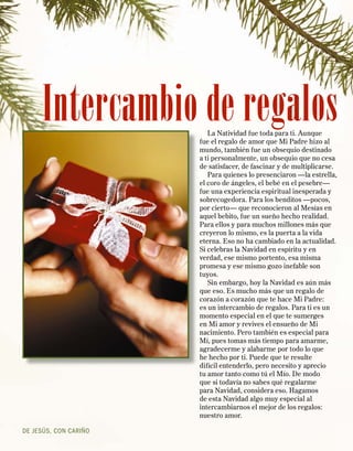 Intercambio de regalos
                          La Natividad fue toda para ti. Aunque
                       fue el regalo de amor que Mi Padre hizo al
                       mundo, también fue un obsequio destinado
                       a ti personalmente, un obsequio que no cesa
                       de satisfacer, de fascinar y de multiplicarse.
                          Para quienes lo presenciaron —la estrella,
                       el coro de ángeles, el bebé en el pesebre—
                       fue una experiencia espiritual inesperada y
                       sobrecogedora. Para los benditos —pocos,
                       por cierto— que reconocieron al Mesías en
                       aquel bebito, fue un sueño hecho realidad.
                       Para ellos y para muchos millones más que
                       creyeron lo mismo, es la puerta a la vida
                       eterna. Eso no ha cambiado en la actualidad.
                       Si celebras la Navidad en espíritu y en
                       verdad, ese mismo portento, esa misma
                       promesa y ese mismo gozo inefable son
                       tuyos.
                          Sin embargo, hoy la Navidad es aún más
                       que eso. Es mucho más que un regalo de
                       corazón a corazón que te hace Mi Padre:
                       es un intercambio de regalos. Para ti es un
                       momento especial en el que te sumerges
                       en Mi amor y revives el ensueño de Mi
                       nacimiento. Pero también es especial para
                       Mí, pues tomas más tiempo para amarme,
                       agradecerme y alabarme por todo lo que
                       he hecho por ti. Puede que te resulte
                       difícil entenderlo, pero necesito y aprecio
                       tu amor tanto como tú el Mío. De modo
                       que si todavía no sabes qué regalarme
                       para Navidad, considera eso. Hagamos
                       de esta Navidad algo muy especial al
                       intercambiarnos el mejor de los regalos:
                       nuestro amor.

DE JESÚS, CON CARIÑO
 