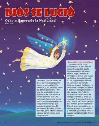 DIOS SE lució
Ocho milagros de la Natividad
RONAN K EANE




                                                       Anunciación angélica
                                                          A diferencia de otros
                                                      nacimientos, el de Cristo se
                                                      anunció aun antes que Él
                                                      fuera concebido. «Al sexto
                                                      mes el ángel Gabriel fue
                                                      enviado por Dios a una ciudad
                                                      de Galilea, llamada Nazaret,
                  T ODO BEBÉ ES UN MILAGRO de         a una virgen desposada con
                  Dios. Se escucha el primer          un varón que se llamaba
                  llanto, se corta el cordón          José, de la casa de David; y el
                  umbilical, y los padres y todos     nombre de la virgen era María.
                  los demás presentes —trá-           Y entrando el ángel en donde
                  tese de un obstetra y sus           ella estaba, dijo: “¡Salve,
                  asistentes en una aséptica          muy favorecida! El Señor es
                  clínica moderna o de una            contigo; bendita tú entre las
                  matrona tribal en una ances-        mujeres”. Entonces el ángel le
                  tral choza de paja— celebran        dijo: “María, no temas, porque
                  con júbilo el prodigio que          has hallado gracia delante de
                  acaban de presenciar. El            Dios. Y ahora concebirás en tu
                  nacimiento de Jesús entrañó         vientre, y darás a luz un Hijo,
                  todo eso, pero además estuvo        y llamarás Su nombre Jesús”»
                  signado por al menos ocho           (Lucas 1:26-28,30,31). Primer
                  milagros más.                       milagro.


4                                         www.conectate.org   |   CONÉCTATE AÑO 6, NÚMERO 12
 