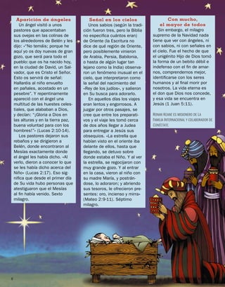 Aparición de ángeles                Señal en los cielos                      Con mucho,
       Un ángel visitó a unos            Unos sabios (según la tradi-         el mayor de todos
    pastores que apacentaban          ción fueron tres, pero la Biblia       Sin embargo, el milagro
    sus ovejas en las colinas de      no especiﬁca cuántos eran)          supremo de la Navidad nada
    los alrededores de Belén y les    de Oriente (la Escritura no         tiene que ver con ángeles, ni
    dijo: «“No temáis; porque he      dice de qué región de Oriente,      con sabios, ni con señales en
    aquí yo os doy nuevas de gran     pero posiblemente vinieron          el cielo. Fue el hecho de que
    gozo, que será para todo el       de Arabia, Persia, Babilonia,       el unigénito Hijo de Dios tomó
    pueblo: que os ha nacido hoy,     o hasta de algún lugar tan          la forma de un bebito débil e
    en la ciudad de David, un Sal-    lejano como la India) observa-      indefenso con el ﬁn de amar-
    vador, que es Cristo el Señor.    ron un fenómeno inusual en el       nos, comprendernos mejor,
    Esto os servirá de señal:         cielo, que interpretaron como       identiﬁcarse con los seres
    Hallaréis al niño envuelto        la señal del nacimiento del         humanos y al ﬁnal morir por
    en pañales, acostado en un        «Rey de los judíos», y salieron     nosotros. La vida eterna es
    pesebre”. Y repentinamente        en Su busca para adorarlo.          el don que Dios nos concede,
    apareció con el ángel una            En aquellos días los viajes      y esa vida se encuentra en
    multitud de las huestes celes-    eran lentos y engorrosos. A         Jesús (1 Juan 5:11).
    tiales, que alababan a Dios,      juzgar por otros pasajes, se
    y decían: “¡Gloria a Dios en      cree que entre los preparati-       RONAN K EANE ES MISIONERO DE L A
    las alturas y en la tierra paz,   vos y el viaje les tomó cerca       FAMILIA INTERNACIONAL Y COLABORADOR DE
    buena voluntad para con los       de dos años llegar a Judea          CONÉCTATE.
    hombres!”» (Lucas 2:10-14).       para entregar a Jesús sus
       Los pastores dejaron sus       obsequios. «La estrella que
    rebaños y se dirigieron a         habían visto en el oriente iba
    Belén, donde encontraron al       delante de ellos, hasta que
    Mesías exactamente donde          llegando, se detuvo sobre
    el ángel les había dicho. «Al     donde estaba el Niño. Y al ver
    verlo, dieron a conocer lo que    la estrella, se regocijaron con
    se les había dicho acerca del     muy grande gozo. Y al entrar
    Niño» (Lucas 2:17). Eso sig-      en la casa, vieron al niño con
    niﬁca que desde el primer día     su madre María, y postrán-
    de Su vida hubo personas que      dose, lo adoraron; y abriendo
    atestiguaron que el Mesías        sus tesoros, le ofrecieron pre-
    al ﬁn había venido. Sexto         sentes: oro, incienso y mirra»
    milagro.                          (Mateo 2:9-11). Séptimo
                                      milagro.




6                                                             www.conectate.org   |   CONÉCTATE AÑO 6, NÚMERO 12
 