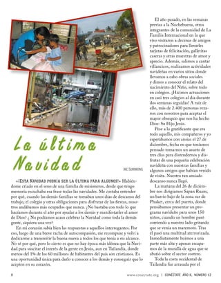 El año pasado, en las semanas
                                                                               previas a la Nochebuena, otros
                                                                               integrantes de la comunidad de La
                                                                               Familia Internacional en la que
                                                                               vivo visitaron a decenas de amigos
                                                                               y patrocinadores para llevarles
                                                                               tarjetas de felicitación, galletitas
                                                                               caseras y otras muestras de amor y
                                                                               aprecio. Además, salimos a cantar
                                                                               villancicos, realizamos actividades
                                                                               navideñas en varios sitios donde
                                                                               llevamos a cabo obras sociales
                                                                               y dimos a conocer el relato del
                                                                               nacimiento del Niño, sobre todo
                                                                               en colegios. ¡Hicimos actuaciones
                                                                               en casi tres colegios al día durante
                                                                               dos semanas seguidas! A raíz de
                                                                               ello, más de 2.400 personas reza-
                                                                               ron con nosotros para aceptar el
                                                                               mayor obsequio que nos ha hecho
                                                                               Dios: Su Hijo Jesús.
                                                                                  Pese a lo gratiﬁcante que era
                                                                               todo aquello, mis compañeros y yo


La última                                                                      esperábamos con ansias el 27 de
                                                                               diciembre, fecha en que teníamos
                                                                               pensado tomarnos un asueto de
                                                                               tres días para distendernos y dis-


Navidad                                                         IKE SURIWONG
                                                                               frutar de una pequeña celebración
                                                                               navideña con nuestras familias y
                                                                               algunos amigos que habían venido
                                                                               de visita. Nuestro tan ansiado
   «¡E STA N AVIDAD PODRÍA SER LA ÚLTIMA PARA ALGUNOS!» Habién-                descanso nunca llegó.
dome criado en el seno de una familia de misioneros, desde que tengo              La mañana del 26 de diciem-
memoria escuchaba esa frase todas las navidades. Me costaba entender           bre nos dirigíamos Sapan Ruam,
por qué, cuando las demás familias se tomaban unos días de descanso del        un barrio bajo de la zona sur de
trabajo, el colegio y otras obligaciones para disfrutar de las ﬁestas, noso-   Phuket, cerca del puerto, donde
tros andábamos más ocupados que nunca. ¿No bastaba con todo lo que             pensábamos presentar un pro-
hacíamos durante el año por ayudar a los demás y manifestarles el amor         grama navideño para unos 150
de Dios? ¿ No podíamos acaso celebrar la Navidad como toda la demás            niños, cuando un hombre pasó
gente, siquiera una vez?                                                       corriendo a nuestro lado gritando
   En mi corazón sabía bien las respuestas a aquellos interrogantes. Por       que se venía un maremoto. Tras
eso, luego de una breve racha de autocompasión, me recompuse y volví a         él pasó una multitud aterrorizada.
dedicarme a transmitir la buena nueva a todos los que tenía a mi alcance.      Inmediatamente huimos a una
No sé por qué, pero lo cierto es que no hay época más idónea que la Navi-      parte más alta y apenas escapa-
dad para suscitar el interés de la gente en Jesús, aun en Tailandia, donde     mos de la muralla de agua que se
menos del 1% de los 60 millones de habitantes del país son cristianos. Es      abatió sobre el sector costero.
una oportunidad única para darlo a conocer a los demás y conseguir que lo         Toda la costa occidental de
acepten en su corazón.                                                         Tailandia fue arrasada por el

8                                                                 www.conectate.org   |   CONÉCTATE AÑO 6, NÚMERO 12
 