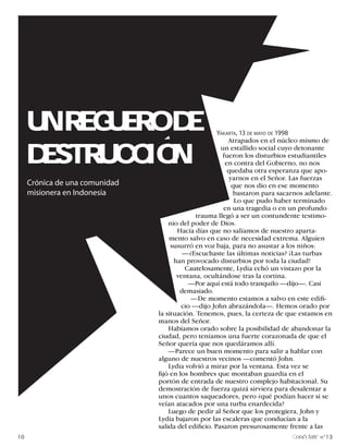 UN REGUERO DE                                    YAKARTA, 13 DE MAYO DE 1998
                                                          Atrapados en el núcleo mismo de


     DESTRUCCION                                       un estallido social cuyo detonante
                                                        fueron los disturbios estudiantiles
                                                         en contra del Gobierno, no nos
                                                          quedaba otra esperanza que apo-
                                                           yarnos en el Señor. Las fuerzas
     Crónica de una comunidad                               que nos dio en ese momento
     misionera en Indonesia                                  bastaron para sacarnos adelante.
                                                             Lo que pudo haber terminado
                                                        en una tragedia o en un profundo
                                             trauma llegó a ser un contundente testimo-
                                    nio del poder de Dios.
                                       Hacía días que no salíamos de nuestro aparta-
                                    mento salvo en caso de necesidad extrema. Alguien
                                     susurró en voz baja, para no asustar a los niños:
                                         —¿Escuchaste las últimas noticias? ¡Las turbas
                                      han provocado disturbios por toda la ciudad!
                                          Cautelosamente, Lydia echó un vistazo por la
                                       ventana, ocultándose tras la cortina.
                                           —Por aquí está todo tranquilo —dijo—. Casi
                                        demasiado.
                                            —De momento estamos a salvo en este edifi-
                                         cio —dijo John abrazándola—. Hemos orado por
                                la situación. Tenemos, pues, la certeza de que estamos en
                                manos del Señor.
                                    Habíamos orado sobre la posibilidad de abandonar la
                                ciudad, pero teníamos una fuerte corazonada de que el
                                Señor quería que nos quedáramos allí.
                                    —Parece un buen momento para salir a hablar con
                                alguno de nuestros vecinos —comentó John.
                                    Lydia volvió a mirar por la ventana. Esta vez se
                                fijó en los hombres que montaban guardia en el
                                portón de entrada de nuestro complejo habitacional. Su
                                demostración de fuerza quizá sirviera para desalentar a
                                unos cuantos saqueadores, pero ¿qué podían hacer si se
                                veían atacados por una turba enardecida?
                                    Luego de pedir al Señor que los protegiera, John y
                                Lydia bajaron por las escaleras que conducían a la
                                salida del edificio. Pasaron presurosamente frente a las
10                                                                              onéctate n°13
 