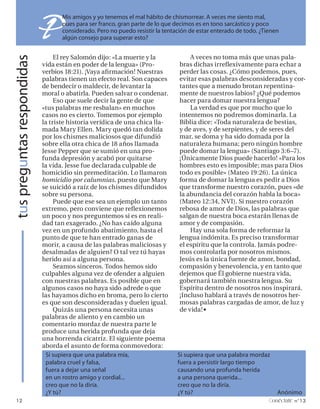 tus preguntas respondidas
                            P      Mis amigos y yo tenemos el mal hábito de chismorrear. A veces me siento mal,
                                   pues para ser franco, gran parte de lo que decimos es en tono sarcástico y poco
                                   considerado. Pero no puedo resistir la tentación de estar enterado de todo. ¿Tienen
                                   algún consejo para superar esto?


                                 El rey Salomón dijo: «La muerte y la              A veces no toma más que unas pala-
                            vida están en poder de la lengua» (Pro-            bras dichas irreflexivamente para echar a
                            verbios 18:21). ¡Vaya afirmación! Nuestras         perder las cosas. ¿Cómo podemos, pues,
                            palabras tienen un efecto real. Son capaces        evitar esas palabras desconsideradas y cor-
                            de bendecir o maldecir, de levantar la             tantes que a menudo brotan repentina-
                            moral o abatirla. Pueden salvar o condenar.        mente de nuestros labios? ¿Qué podemos
                                 Eso que suele decir la gente de que           hacer para domar nuestra lengua?
                            «tus palabras me resbalan» en muchos                   La verdad es que por mucho que lo
                            casos no es cierto. Tomemos por ejemplo            intentemos no podremos dominarla. La
                            la triste historia verídica de una chica lla-      Biblia dice: «Toda naturaleza de bestias,
                            mada Mary Ellen. Mary quedó tan dolida             y de aves, y de serpientes, y de seres del
                            por los chismes maliciosos que difundió            mar, se doma y ha sido domada por la
                            sobre ella otra chica de 18 años llamada           naturaleza humana; pero ningún hombre
                            Jesse Pepper que se sumió en una pro-              puede domar la lengua» (Santiago 3:6–7).
                            funda depresión y acabó por quitarse               ¡Únicamente Dios puede hacerlo! «Para los
                            la vida. Jesse fue declarada culpable de           hombres esto es imposible; mas para Dios
                            homicidio sin premeditación. Lo llamaron           todo es posible» (Mateo 19:26). La única
                            homicidio por calumnias, puesto que Mary           forma de domar la lengua es pedir a Dios
                            se suicidó a raíz de los chismes difundidos        que transforme nuestro corazón, pues «de
                            sobre su persona.                                  la abundancia del corazón habla la boca»
                                 Puede que ese sea un ejemplo un tanto         (Mateo 12:34, NVI). Si nuestro corazón
                            extremo, pero conviene que reflexionemos           rebosa de amor de Dios, las palabras que
                            un poco y nos preguntemos si es en reali-          salgan de nuestra boca estarán llenas de
                            dad tan exagerado. ¿No has caído alguna            amor y de compasión.
                            vez en un profundo abatimiento, hasta el               Hay una sola forma de reformar la
                            punto de que te han entrado ganas de               lengua indómita. Es preciso transformar
                            morir, a causa de las palabras maliciosas y        el espíritu que la controla. Jamás podre-
                            desalmadas de alguien? O tal vez tú hayas          mos controlarla por nosotros mismos.
                            herido así a alguna persona.                       Jesús es la única fuente de amor, bondad,
                                 Seamos sinceros. Todos hemos sido             compasión y benevolencia, y en tanto que
                            culpables alguna vez de ofender a alguien          dejemos que Él gobierne nuestra vida,
                            con nuestras palabras. Es posible que en           gobernará también nuestra lengua. Su
                            algunos casos no haya sido adrede o que            Espíritu dentro de nosotros nos inspirará.
                            las hayamos dicho en broma, pero lo cierto         ¡Incluso hablará a través de nosotros her-
                            es que son desconsideradas y duelen igual.         mosas palabras cargadas de amor, de luz y
                                 Quizás una persona necesita unas              de vida! §
                            palabras de aliento y en cambio un
                            comentario mordaz de nuestra parte le
                            produce una herida profunda que deja
                            una horrenda cicatriz. El siguiente poema
                            aborda el asunto de forma conmovedora:
                              Si supiera que una palabra mía,                  Si supiera que una palabra mordaz
                              palabra cruel y falsa,                           fuera a persistir largo tiempo
                              fuera a dejar una señal                          causando una profunda herida
                              en un rostro amigo y cordial...                  a una persona querida...
                              creo que no la diría.                            creo que no la diría.
                              ¿Y tú?                                           ¿Y tú?                                Anónimo
   12                                                                                                              onéctate n°13
 
