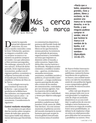 «Hacía que a
                                                                                 todos, pequeños y
                                                                                 grandes, ricos y
                                                                                 pobres, libres y
                                                                                 esclavos, se les


                              Más cerca
                                                                                 pusiese una
                                                                                 marca en la mano
                                                                                 derecha, o en la
                                                                                 frente; y que
                              de la marca
                  Keith Phillips
                                                                                 ninguno pudiese
                                                                                 comprar ni
                                                                                 vender, sino el
                                                                                 que tuviese la


D
                                                                                 marca o el
        urante la segunda          ex comentarista deportivo y
        mitad del régimen del      portavoz del Partido Verde del                nombre de la
        Anticristo, los tres       Reino Unido. Ha escrito diez                  bestia, o el
años y medio conocidos como        libros en los que formula la                  número de su
la Gran Tribulación, quienes       misma premisa: la existencia                  nombre»
se nieguen a rendirle culto        de un puñado de personas,
o a aceptar su marca o su          organizaciones y sociedades
                                                                                 (Apocalipsis
número no podrán comprar           secretas que imponen su                       13:16–17).
ni vender. Los que adoramos        dominio sobre el mundo, y
a Dios seremos perseguidos.        sobre nosotros. Según Icke,
Sin embargo, nuestra fe en Él      dicha élite crea las noticias y
nos salvará. Al final de dicho     las difunde. Manipula aconte-
período, Jesús regresará para      cimientos y establece tenden-       de Nuevo Orden Internacio-
rescatarnos, acabar con el         cias —guerras, revoluciones,        nal, y a menos que nos des-
régimen político, económico y      atentados terroristas,              pabilemos, tomará la forma
religioso instaurado en todo       asesinatos, estallidos sociales y   manifiesta de un gobierno,
el mundo por el Anticristo y       políticos, el narcotráfico inter-   un banco, una unidad mone-
establecer el Reino de Dios en     nacional—, y luego condiciona       taria y un ejército mundiales,
la Tierra.                         nuestra percepción de todo          amén de una población ligada
    La tecnología necesaria        ello a través de los medios         a una computadora global
para instituir la marca de         de comunicación, controlados        por medio de microcircuitos
la Bestia —que aunque fue          por sus mismos agentes. Son         implantados.
predicha en la Biblia hace         los maestros del lavado de              »¡Más vale que desperte-
dos milenios, era impensable       cerebro colectivo e individual,     mos, porque todo esto ya se
hasta hace pocos años— se          y tienen por objetivo subyugar-     está gestando! La implanta-
está desarrollando vertigi-        nos.                                ción de chips en animales
nosamente. Consideremos lo              En una entrevista con el       domésticos es ya una reali-
siguiente:                         periódico sudafricano Inde-         dad. La aplicación de esta tec-
                                   pendent (19 de enero de 1998),      nología a seres humanos se
Control mediante microchips        Icke declaró: «En este mismo        encuentra en etapa de estudio.
    En una época en que abun-      momento el gobierno secreto         Entre otras posibilidades, se
dan las teorías sobre conspira-    del mundo manipula la mente         debate la de implantar chips
ciones de todo tipo, quizá no      humana para que acepte la           en niños en edad preescolar
haya quien hable más abierta-      tiranía global centralizada.        para dificultar los secuestros
mente del tema que David Icke,     Esta tiranía toma el nombre         y posibilitar su rastreo. Otra
14                                                                                        onéctate n°13
 