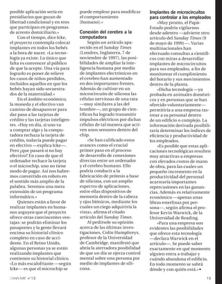 posible aplicación sería en         puede emplear para modificar      Implantes de microcircuitos
presidiarios que gozan de           el comportamiento                 para controlar a los empleados
libertad condicional y en reos      [humano].»                            «Muy pronto, el Papá-
que participan en programas                                           Estado podría vigilarnos
de arresto domiciliario.»           Conexión del cerebro a la         desde adentro —advierte otro
     Con el tiempo, dice Icke,      computadora                       artículo del Sunday Times (9
el proyecto contempla colocar            Según un artículo apa-       de mayo de 1999)—. Varias
implantes en todos los bebés        recido en el Sunday Times         multinacionales han
a la hora de nacer. «La tecno-      (Londres, Inglaterra, 7 de        efectuado consultas a científi-
logía ya existe. Lo único que       noviembre de 1997), las posi-     cos con miras a desarrollar
falta es convencer al público       bilidades de ampliar la inte-     implantes de microcircuitos
de que la acepte. Una vía para      ligencia humana por medio         para sus empleados, a fin de
lograrlo es poner de relieve        de implantes electrónicos en      monitorear el cumplimiento
los casos de niños perdidos,        el cerebro han aumentado          del horario y sus movimientos
incluidos aquellos en que los       en dos importantes frentes.       dentro de la planta.
bebés hayan sido secuestra-         Además de cultivar en un              »Dicha tecnología —ya
dos de la maternidad.»              microcircuito de silicona las     probada en animales domésti-
     En el ámbito económico,        células nerviosas de una rata     cos y en personas que se han
la moneda y el efectivo van         —muy similares a las del          ofrecido voluntariamente—
camino de desaparecer para          hombre—, un grupo de cien-        permitiría a una empresa ras-
dar paso a las tarjetas de          tíficos ha logrado transmitir     trear a su personal dentro
crédito y las tarjetas inteligen-   impulsos eléctricos por dichas    de un edificio o complejo. La
tes. «Hoy en día, si uno va         células de tal manera que acti-   información derivada posibili-
a comprar algo y la compu-          ven unos sensores dentro del      taría determinar los índices de
tadora rechaza la tarjeta de        chip.                             eficiencia y productividad de
crédito, todavía puede pagar             «Se han calificado estos     los empleados.
en efectivo —explica Icke—.         avances como el crucial               »Es posible que estas apli-
Pero ¿que pasará si no hay          primer paso en el proceso         caciones tecnológicas resulten
efectivo? En caso de que el         de desarrollo de conexiones       muy atractivas a empresas
ordenador rechace la tarjeta        directas entre un ordenador       con elevados costos de mano
o el microchip, uno no tiene        y el cerebro humano. Ello         de obra, para las cuales un
modo de pagar. Así nos habre-       podría conducir a la              pequeño incremento en la
mos convertido en robots en         fabricación de prótesis a base    productividad del personal
el sentido más amplio de la         de silicona, con un amplio        acarrearía importantes
palabra. Seremos una mera           espectro de aplicaciones,         repercusiones en las ganan-
extensión de un programa            entre ellas dispositivos de       cias. Además es relativamente
informático.»                       memoria dentro de la cabeza       económico —apenas unas
     Quienes están a favor de       y ojos biónicos, mediante los     libras esterlinas por per-
realizar implantes en huma-         cuales un ciego adquiriría la     sona—, según afirma el pro-
nos arguyen que el proyecto         vista», afirma el citado          fesor Kevin Warwick, de la
ofrece otras convincentes ven-      artículo del Sunday Times.        Universidad de Reading.
tajas: se podrán eliminar los            Al pedírsele su opinión          »Para una empresa son
pasaportes y la gente llevará       acerca de las últimas inves-      evidentes las posibilidades
encima su historial clínico         tigaciones, Colin Humphreys,      que ofrece esta tecnología
completo en caso de acci-           profesor de la Universidad        —declara Warwick en el
dente. En el Reino Unido,           de Cambridge, manifestó que       artículo—. Se puede saber
algunas personas ya se están        abría la aterradora posibilidad   exactamente en qué momento
realizando implantes que            de que un día se ejerza control   alguien entra a trabajar y
contienen su historial clínico.     mental sobre una persona por      cuándo abandona el edificio.
«Lo más escalofriante —según        medio de implantes de sili-       En todo momento se sabrá
Icke— es que el microchip se        cona.                             dónde y con quién está.»§
 onéctate n°13                                                                                    15
 