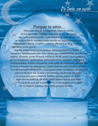 De Jesús, con cariño


                          Porque te amo…
                    Veo cada una de tus lágrimas. Oigo el menor
                de tus clamores. Percibo cada una de tus decepcio-
             nes, cada preocupación, cada inquietud, cada deseo. Lo
           sé todo sobre ti: conozco cada una de tus aspiraciones y tus
        necesidades. Veo tu corazón y cuanto albergas en él, y siento un
       profundo amor por ti.
         Anhelo estrecharte en Mis brazos. Ansío acariciarte y borrar a
      besos tus heridas y pesares. Sólo tienes que permitírmelo. Deseo con-
     solarte, aliviarte, verter el suave bálsamo de Mi amor sobre cada uno
     de tus sinsabores, quebrantos, preocupaciones, temores, lágrimas y
     contrariedades. Anhelo ahuyentar toda nube de confusión, aplacar tus
     nervios y disolver tus amarguras. Quiero que tus más hondos anhelos
     se realicen espléndidamente y te proporcionen verdadera satisfacción.
          ¡Quiero darte el sol, la luna y las estrellas, los éxtasis del Cielo
         y un amor que nunca morirá! Anhelo sacarte airoso de toda
            experiencia sombría, de toda niebla densa que te envuelva.
             Por grande que sea la confusión o el desespero acumulado
               en tu interior, aspiro a disolverlo, porque te amo.




16                                                                       onéctate n°13
 