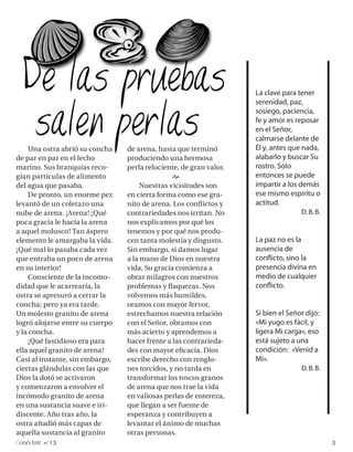 La clave para tener
                                                                    serenidad, paz,
                                                                    sosiego, paciencia,
                                                                    fe y amor es reposar
                                                                    en el Señor,
                                                                    calmarse delante de
     Una ostra abrió su concha   de arena, hasta que terminó        Él y, antes que nada,
de par en par en el lecho        produciendo una hermosa            alabarlo y buscar Su
marino. Sus branquias reco-      perla reluciente, de gran valor.   rostro. Sólo
gían partículas de alimento                     e                   entonces se puede
del agua que pasaba.                  Nuestras vicisitudes son      impartir a los demás
     De pronto, un enorme pez    en cierta forma como ese gra-      ese mismo espíritu o
levantó de un coletazo una       nito de arena. Los conflictos y    actitud.
nube de arena. ¡Arena! ¡Qué      contrariedades nos irritan. No                     D. B. B.
poca gracia le hacía la arena    nos explicamos por qué los
a aquel molusco! Tan áspero      tenemos y por qué nos produ-
elemento le amargaba la vida.    cen tanta molestia y disgusto.     La paz no es la
¡Qué mal lo pasaba cada vez      Sin embargo, si damos lugar        ausencia de
que entraba un poco de arena     a la mano de Dios en nuestra       conflicto, sino la
en su interior!                  vida, Su gracia comienza a         presencia divina en
     Consciente de la incomo-    obrar milagros con nuestros        medio de cualquier
didad que le acarrearía, la      problemas y flaquezas. Nos         conflicto.
ostra se apresuró a cerrar la    volvemos más humildes,
concha; pero ya era tarde.       oramos con mayor fervor,
Un molesto granito de arena      estrechamos nuestra relación       Si bien el Señor dijo:
logró alojarse entre su cuerpo   con el Señor, obramos con          «Mi yugo es fácil, y
y la concha.                     más acierto y aprendemos a         ligera Mi carga», eso
     ¡Qué fastidioso era para    hacer frente a las contrarieda-    está sujeto a una
ella aquel granito de arena!     des con mayor eficacia. Dios       condición: «Venid a
Casi al instante, sin embargo,   escribe derecho con renglo-        Mí».
ciertas glándulas con las que    nes torcidos, y no tarda en                       D. B. B.
Dios la dotó se activaron        transformar los toscos granos
y comenzaron a envolver el       de arena que nos trae la vida
incómodo granito de arena        en valiosas perlas de entereza,
en una sustancia suave e iri-    que llegan a ser fuente de
discente. Año tras año, la       esperanza y contribuyen a
ostra añadió más capas de        levantar el ánimo de muchas
aquella sustancia al granito     otras personas.
onéctate n°13                                                                                  3
 