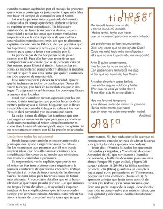 cuando estamos agobiados por el trabajo, lo primero


                                                                         t i eh ap o r
                                                                               m ce
que solemos postergar es justamente lo que más falta
nos hace: el tiempo de comunión con el Señor.
    Así seas la persona más organizada del mundo,
si descuidas el tiempo que debes dedicar al Señor,
tu espíritu se verá perjudicado. Tu felicidad y             Me levanté temprano un día
satisfacción, tu buen trato con los demás, tu pro-          y aprisa inicié mi jornada.
ductividad y todas las cosas que tienen verdadera           ¡Había tanto, tanto que hacer
importancia en la vida dependen de que cultives             que un momento para orar no encontraba!
una relación estrecha con Jesús, de que te alimentes
espiritualmente con Su Palabra, de que permitas que         Los problemas se iban acumulando.
Su Espíritu te renueve y refresque y de que te tomes        Dije: «Ay, ¿por qué no me ayuda Dios?
tiempo para amar a Jesús y ser amado por Él.                Cada vez está todo más complicado.»
    La perfecta paz del Señor proviene de pasar             «¡Es que no me lo pediste!», me respondió.
tiempo con Él. Para ello hay que tener fe en que
cualquier tarea acuciante que se te presente está en        Ante Él quise presentarme,
Sus manos, pues Él está al timón. Para confiar en           mas la puerta no se me abría.
Jesús, es importante comprender y abrazar la inefable       Con paciencia y ternura Él me dijo:
verdad de que Él nos ama tanto que quiere asistirnos        «¿Por qué no llamaste, hija Mía?»
en todo aspecto de nuestra vida.
    Él se interesa por ti y desea tu felicidad. Quiere
                                                            Ansiaba alegría y cosas bellas;
que lo incluyas en todos tus quehaceres. Desea ali-
                                                            mas el día seguía nublado y triste.
viarte la carga, y lo hará en la medida en que le des
lugar. Te aligerará increíblemente los pesos que llevas     ¿Por qué no veía yo nada claro?
a cuestas si se lo pides.                                   Él me dijo: «¡A Mí no acudiste!»
    Total que cuando te sientas agobiado por las ten-
siones, lo más inteligente que puedes hacer es dete-        Hoy me levanté temprano
nerte y pedir ayuda al Señor. Él quiere que le lleves       y me detuve antes de iniciar mi jornada.
tus problemas; cuando lo hagas te calmará los ner-          ¡Tenía tanto, tanto que hacer
vios, te dará serenidad y te indicará qué hacer.            que sin orar no quise emprender nada!
    La mejor forma de disipar las tensiones que nos                                             A NÓNIMO


                                                            op a r a .
embargan es tomarnos tiempo para orar y encomen-
darle nuestro trabajo al Señor. Metafóricamente es
como abrir la válvula de escape de nuestro espíritu. Si
no nos tomamos tiempo con Él, la presión se acumula.
                                                              rar
¡Jesús tiene todas las soluciones!                        entre manos. No hay nada que se le acerque ni
    Desde luego que también es importante pedir a         remotamente cuando se trata de aliviar la carga
Jesús que nos ayude a organizar nuestro trabajo.          y alegrarles la vida a quienes nos rodean.
En los momentos que pasamos con Él nos puede                  Jesús dijo: «Venid a Mí todos los que estáis
inspirar ideas que nos allanarán el camino y nos          trabajados y cargados, y Yo os haré descansar.
simplificarán las cosas de tal modo que ni siquiera       Aprended de Mí, que soy manso y humilde
nos veamos sometidos a presiones.                         de corazón, y hallaréis descanso para vuestras
    Te sorprenderá ver lo explícito que puede ser         almas. Porque Mi yugo es fácil, y ligera Mi
el Señor en Sus instrucciones para organizarte la         carga.» (Mateo 11:28–30.) La Biblia también
jornada e indicarte de qué forma encarar tu trabajo.      promete: «Tú [Dios] guardarás en completa
Te señalará el orden de importancia de las distintas      paz a aquel cuyo pensamiento en Ti persevera,
tareas. Te dará ideas para hacer las cosas de forma       porque en Ti ha confiado» (Isaías 26:3). Si
más eficiente. Al recordarte detalles que se te hayan     aprendes a dejar que Jesús tome control de
olvidado o que hayas pasado por alto —o que incluso       tu vida y tu trabajo, y en consecuencia, que
no tengas forma de saber—, te ayudará a esquivar          lleve una parte mayor de la carga, descubrirás
muchas de las complicaciones que te hacen perder          que todo se desenvuelve con menos trabas, con
tiempo y te generan tensión. Además, hará reflejar Su     más agilidad y eficiencia. ¡Podría transformar
amor a través de ti, sea cual sea la tarea que tengas     tu vida!§

 onéctate n°13                                                                                             5
 