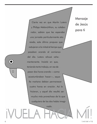 Mensaje
        Cierta vez en que Martín Lutero
                                             de Jesús
        y Philipp Melanchthon, su colabo-
                                             para ti
       rador, sabían que les esperaba

       una jornada particularmente ata-

      reada, este último propuso que

     redujeran a la mitad el tiempo que

     pasaban orando al comienzo

    del día. Lutero rehusó vehe-

    mentemente. Insistió en que,

    teniendo tanto trabajo, en vez de

    pasar dos horas orando —como

     acostumbraban hacer—, aque-

     lla mañana debían permanecer

      cuatro horas en oración. Así lo

       hicieron, y aquel día resultó ser

        mucho más provechoso de lo que

        cualquiera de los dos había imagi-

                        nado.



¡VUELA HACIA MÍ!
6                                                 onéctate n°13
 